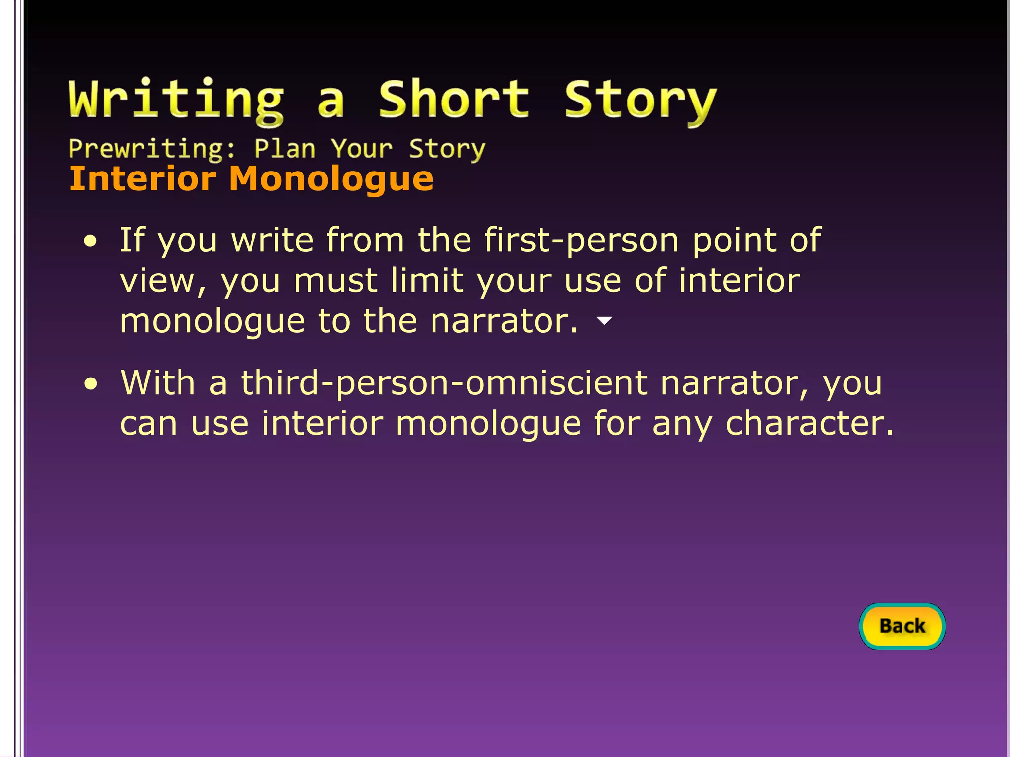 Interior Monologue If you write from the first-person point of  view, you must limit your use of interior  monologue to the narrator. With a third-person-omniscient narrator, you can use interior monologue for any character. 