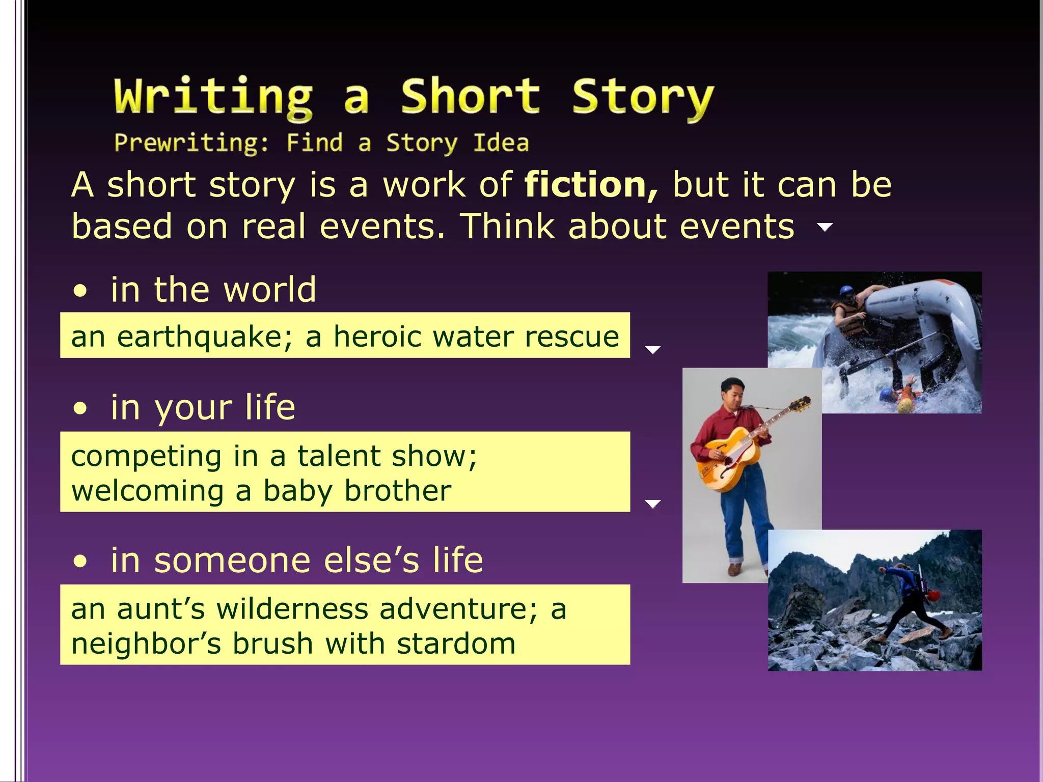 A short story is a work of  fiction,  but it can be based on real events. Think about events an earthquake; a heroic water rescue in the world competing in a talent show; welcoming a baby brother in your life an aunt’s wilderness adventure; a neighbor’s brush with stardom in someone else’s life 