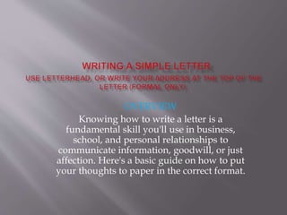 OVERVIEW
Knowing how to write a letter is a
fundamental skill you'll use in business,
school, and personal relationships to
communicate information, goodwill, or just
affection. Here's a basic guide on how to put
your thoughts to paper in the correct format.
 