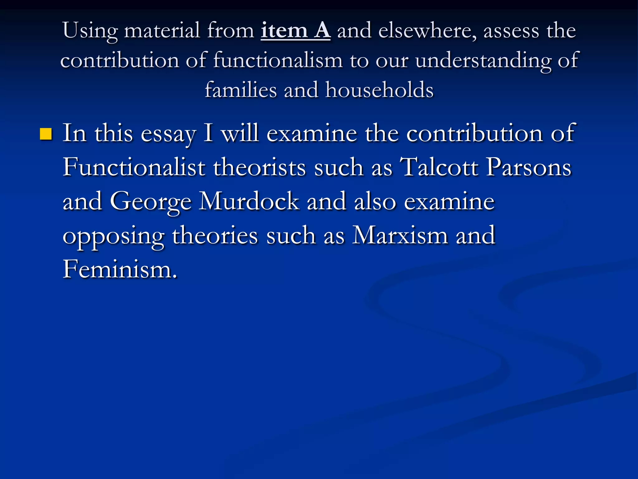 Using material from item A and elsewhere, assess the
contribution of functionalism to our understanding of
families and households
 In this essay I will examine the contribution of
Functionalist theorists such as Talcott Parsons
and George Murdock and also examine
opposing theories such as Marxism and
Feminism.
 