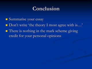 Conclusion
 Summarise your essay
 Don’t write ‘the theory I most agree with is…’
 There is nothing in the mark scheme giving
credit for your personal opinions
 