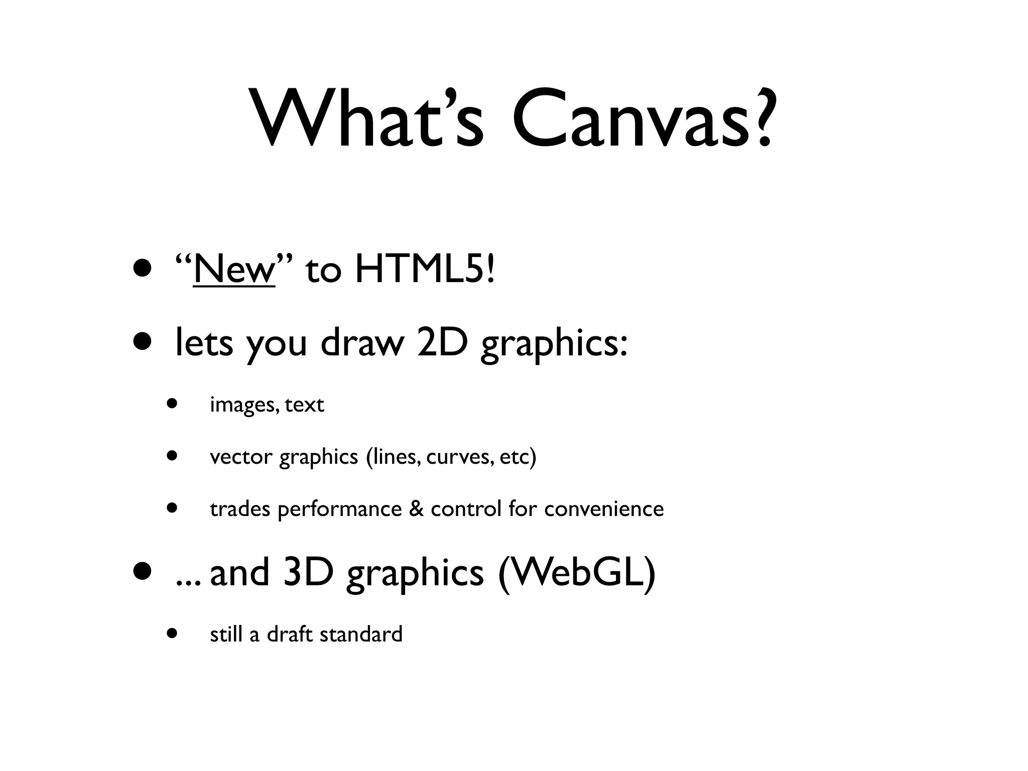 What’s Canvas?
• “New” to HTML5!
• lets you draw 2D graphics:
 •   images, text

 •   vector graphics (lines, curves, etc)

 •   trades performance & control for convenience


• ... and 3D graphics (WebGL)
 •   still a draft standard
 