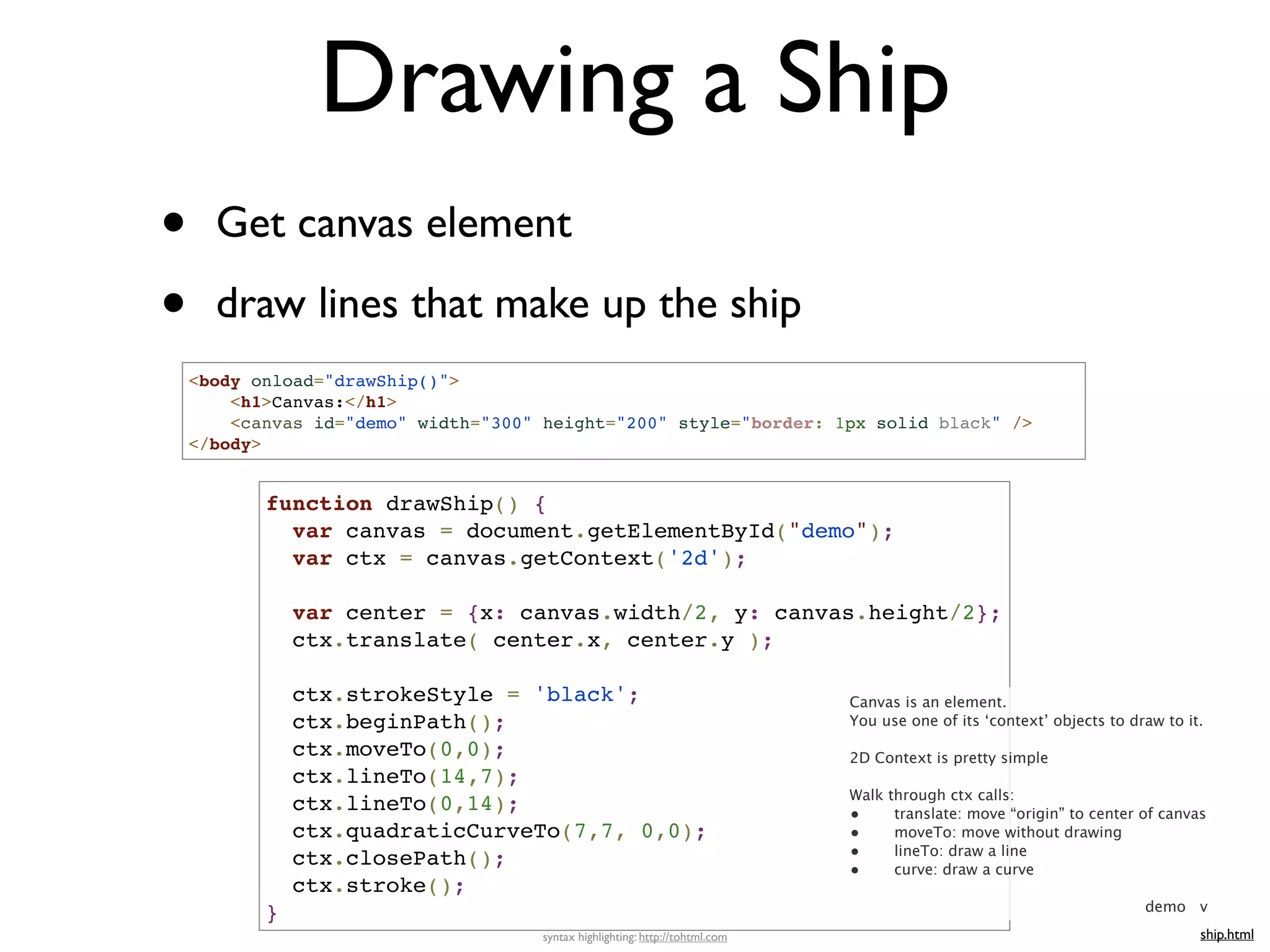 Drawing a Ship
•     Get canvas element

•     draw lines that make up the ship
    <body onload="drawShip()">
        <h1>Canvas:</h1>
        <canvas id="demo" width="300" height="200" style="border: 1px solid black" />
    </body>


           function drawShip() {
             var canvas = document.getElementById("demo");
             var ctx = canvas.getContext('2d');

               var center = {x: canvas.width/2, y: canvas.height/2};
               ctx.translate( center.x, center.y );

               ctx.strokeStyle = 'black';                                     Canvas is an element.
               ctx.beginPath();                                               You use one of its ‘context’ objects to draw to it.

               ctx.moveTo(0,0);                                               2D Context is pretty simple
               ctx.lineTo(14,7);
                                                                              Walk through ctx calls:
               ctx.lineTo(0,14);                                              •     translate: move “origin” to center of canvas
               ctx.quadraticCurveTo(7,7, 0,0);                                •     moveTo: move without drawing
               ctx.closePath();                                               •     lineTo: draw a line
                                                                              •     curve: draw a curve
               ctx.stroke();
                                                                                                                        demo v
           }
                                     syntax highlighting: http://tohtml.com                                                     ship.html
 