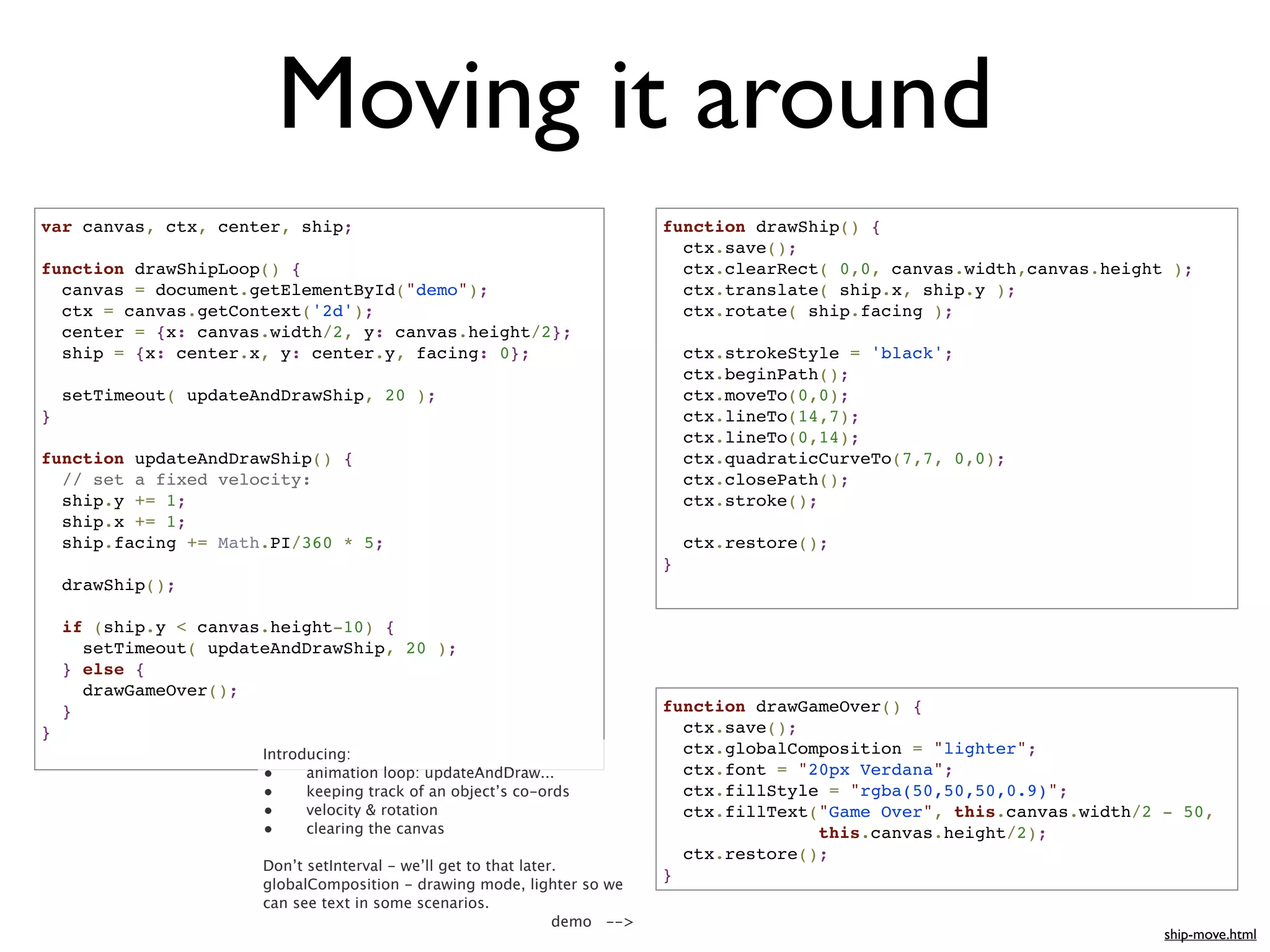 Moving it around
var canvas, ctx, center, ship;                                               function drawShip() {
                                                                               ctx.save();
function drawShipLoop() {                                                      ctx.clearRect( 0,0, canvas.width,canvas.height );
  canvas = document.getElementById("demo");                                    ctx.translate( ship.x, ship.y );
  ctx = canvas.getContext('2d');                                               ctx.rotate( ship.facing );
  center = {x: canvas.width/2, y: canvas.height/2};
  ship = {x: center.x, y: center.y, facing: 0};                                  ctx.strokeStyle = 'black';
                                                                                 ctx.beginPath();
    setTimeout( updateAndDrawShip, 20 );                                         ctx.moveTo(0,0);
}                                                                                ctx.lineTo(14,7);
                                                                                 ctx.lineTo(0,14);
function updateAndDrawShip() {                                                   ctx.quadraticCurveTo(7,7, 0,0);
  // set a fixed velocity:                                                       ctx.closePath();
  ship.y += 1;                                                                   ctx.stroke();
  ship.x += 1;
  ship.facing += Math.PI/360 * 5;                                                ctx.restore();
                                                                             }
    drawShip();

    if (ship.y < canvas.height-10) {
      setTimeout( updateAndDrawShip, 20 );
    } else {
      drawGameOver();
    }                                                                        function drawGameOver() {
}                                                                              ctx.save();
                       Introducing:                                            ctx.globalComposition = "lighter";
                       •     animation loop: updateAndDraw...                  ctx.font = "20px Verdana";
                       •     keeping track of an object’s co-ords              ctx.fillStyle = "rgba(50,50,50,0.9)";
                       •     velocity & rotation                               ctx.fillText("Game Over", this.canvas.width/2 - 50,
                       •     clearing the canvas                                            this.canvas.height/2);
                                                                               ctx.restore();
                       Don’t setInterval - we’ll get to that later.
                                                                             }
                       globalComposition - drawing mode, lighter so we
                       can see text in some scenarios.
                                                                  demo -->
                                                                                                                             ship-move.html
 
