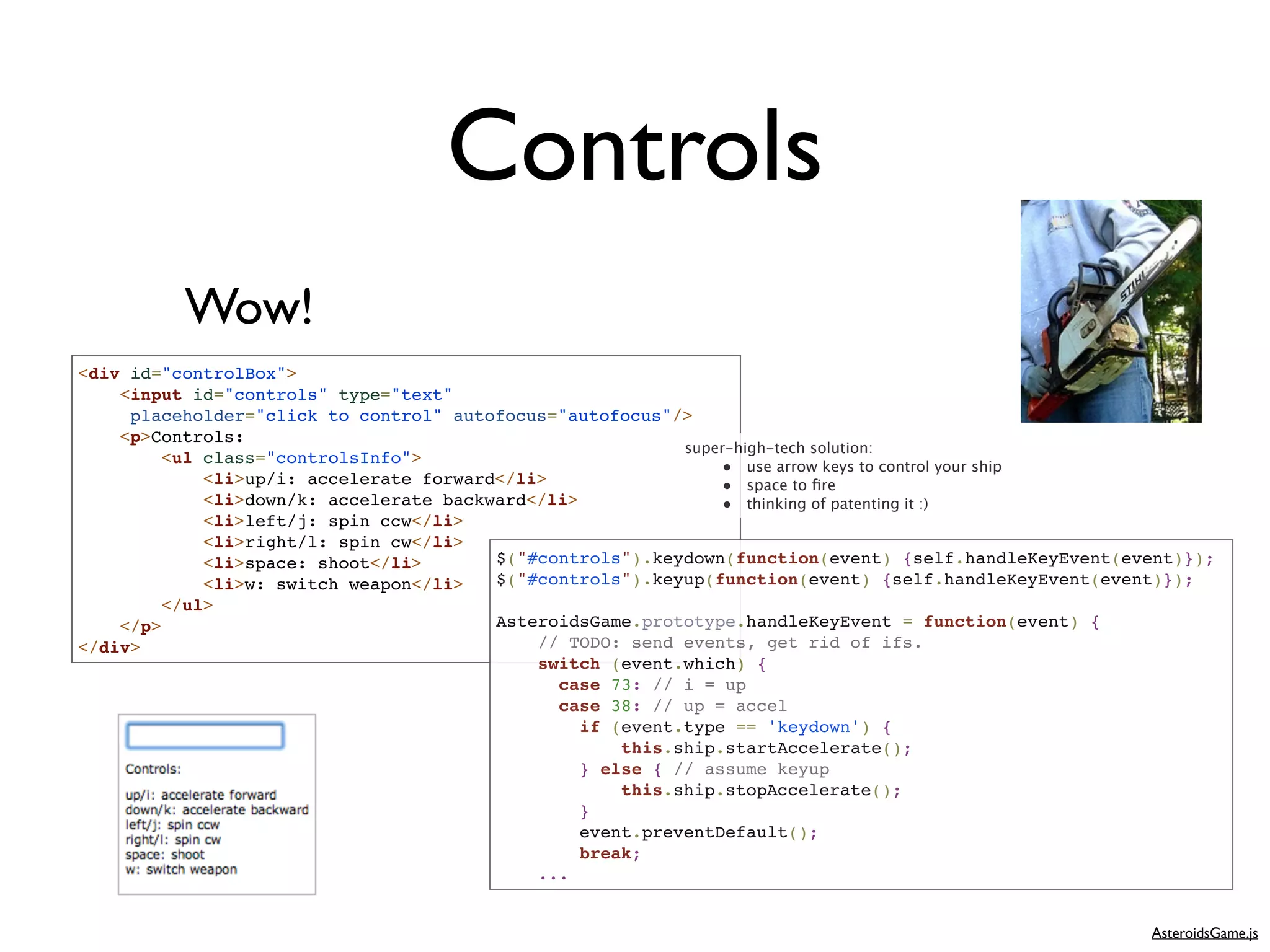 Controls
          Wow!
<div id="controlBox">
    <input id="controls" type="text"
     placeholder="click to control" autofocus="autofocus"/>
    <p>Controls:
                                                            super-high-tech solution:
         <ul class="controlsInfo">
                                                                • use arrow keys to control your ship
             <li>up/i: accelerate forward</li>                  • space to ﬁre
             <li>down/k: accelerate backward</li>               • thinking of patenting it :)
             <li>left/j: spin ccw</li>
             <li>right/l: spin cw</li>
             <li>space: shoot</li>       $("#controls").keydown(function(event) {self.handleKeyEvent(event)});
             <li>w: switch weapon</li>   $("#controls").keyup(function(event) {self.handleKeyEvent(event)});
         </ul>
    </p>                                 AsteroidsGame.prototype.handleKeyEvent = function(event) {
</div>                                       // TODO: send events, get rid of ifs.
                                             switch (event.which) {
                                               case 73: // i = up
                                               case 38: // up = accel
                                                  if (event.type == 'keydown') {
                                                      this.ship.startAccelerate();
                                                  } else { // assume keyup
                                                      this.ship.stopAccelerate();
                                                  }
                                                  event.preventDefault();
                                                  break;
                                             ...


                                                                                                       AsteroidsGame.js
 