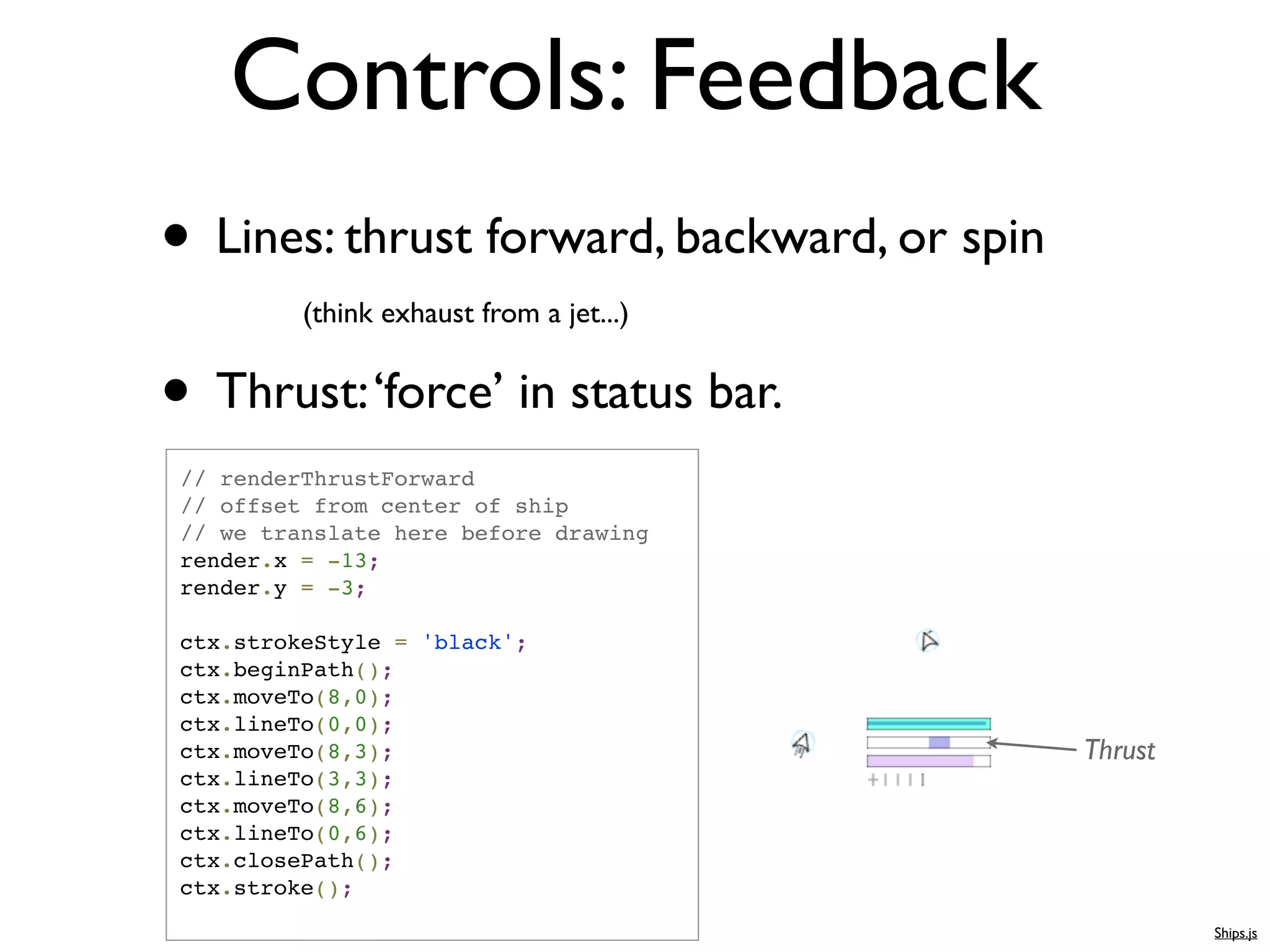 Controls: Feedback
• Lines: thrust forward, backward, or spin
          (think exhaust from a jet...)


• Thrust: ‘force’ in status bar.
 // renderThrustForward
 // offset from center of ship
 // we translate here before drawing
 render.x = -13;
 render.y = -3;

 ctx.strokeStyle = 'black';
 ctx.beginPath();
 ctx.moveTo(8,0);
 ctx.lineTo(0,0);
 ctx.moveTo(8,3);                            Thrust
 ctx.lineTo(3,3);
 ctx.moveTo(8,6);
 ctx.lineTo(0,6);
 ctx.closePath();
 ctx.stroke();
                                                      Ships.js
 