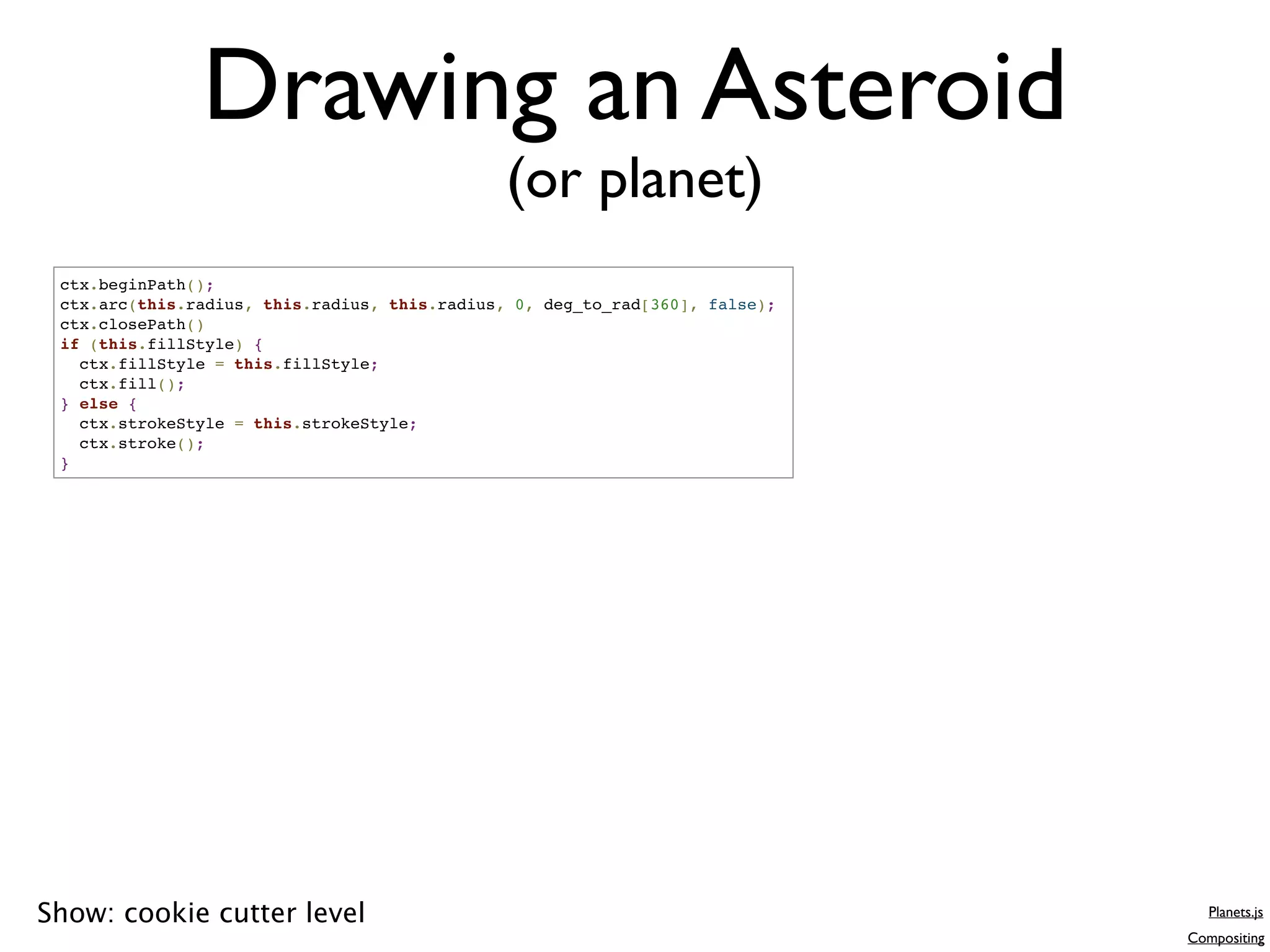 Drawing an Asteroid
                                               (or planet)
 ctx.beginPath();
 ctx.arc(this.radius, this.radius, this.radius, 0, deg_to_rad[360], false);
 ctx.closePath()
 if (this.fillStyle) {
   ctx.fillStyle = this.fillStyle;
   ctx.fill();
 } else {
   ctx.strokeStyle = this.strokeStyle;
   ctx.stroke();
 }




Show: cookie cutter level                                                        Planets.js
                                                                              Compositing
 