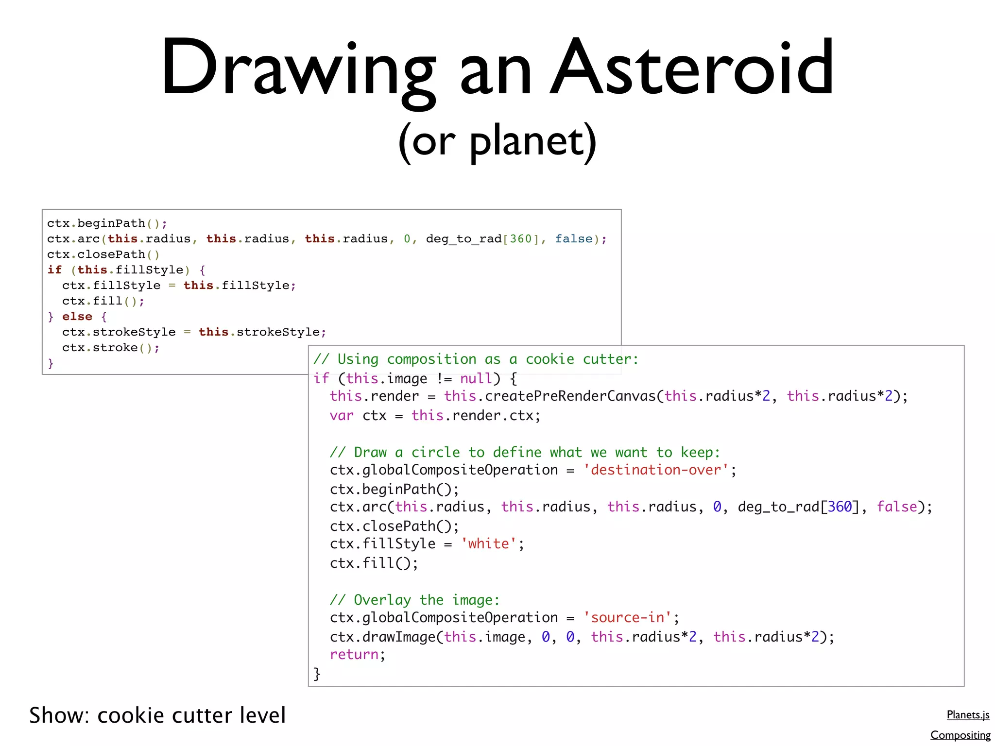 Drawing an Asteroid
                                              (or planet)
 ctx.beginPath();
 ctx.arc(this.radius, this.radius, this.radius, 0, deg_to_rad[360], false);
 ctx.closePath()
 if (this.fillStyle) {
   ctx.fillStyle = this.fillStyle;
   ctx.fill();
 } else {
   ctx.strokeStyle = this.strokeStyle;
   ctx.stroke();
 }                                  // Using composition as a cookie cutter:
                                  if (this.image != null) {
                                    this.render = this.createPreRenderCanvas(this.radius*2, this.radius*2);
                                    var ctx = this.render.ctx;

                                      // Draw a circle to define what we want to keep:
                                      ctx.globalCompositeOperation = 'destination-over';
                                      ctx.beginPath();
                                      ctx.arc(this.radius, this.radius, this.radius, 0, deg_to_rad[360], false);
                                      ctx.closePath();
                                      ctx.fillStyle = 'white';
                                      ctx.fill();

                                      // Overlay the image:
                                      ctx.globalCompositeOperation = 'source-in';
                                      ctx.drawImage(this.image, 0, 0, this.radius*2, this.radius*2);
                                      return;
                                  }


Show: cookie cutter level                                                                                          Planets.js
                                                                                                               Compositing
 
