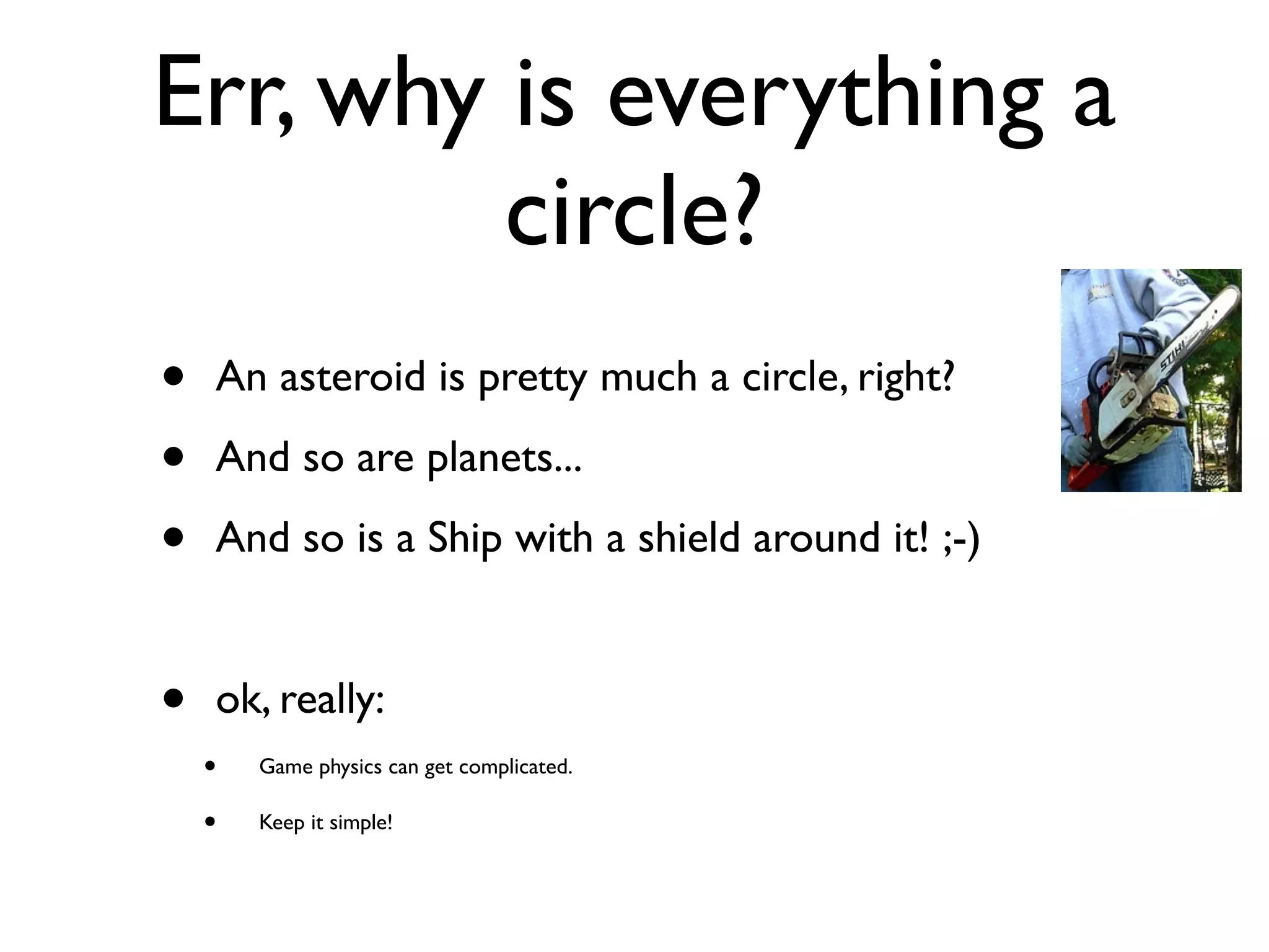Err, why is everything a
         circle?
•   An asteroid is pretty much a circle, right?

•   And so are planets...

•   And so is a Ship with a shield around it! ;-)


•   ok, really:
    •   Game physics can get complicated.

    •   Keep it simple!
 