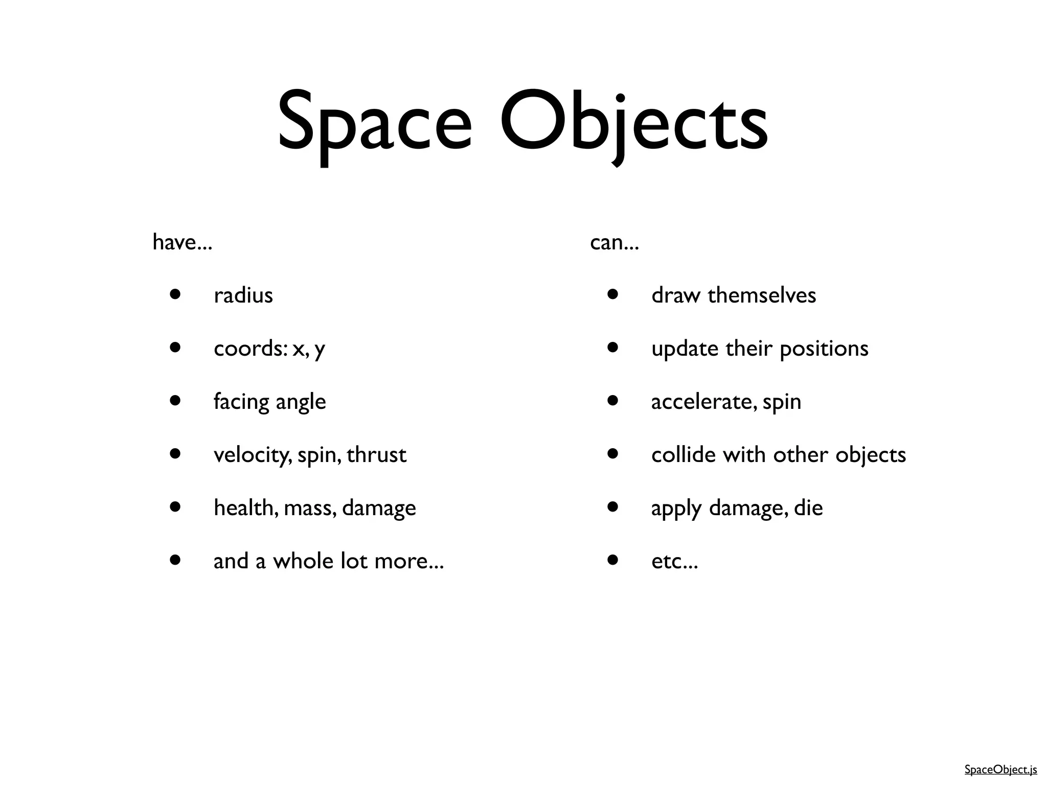 Space Objects
have...                             can...

 •        radius                     •       draw themselves

 •        coords: x, y               •       update their positions

 •        facing angle               •       accelerate, spin

 •        velocity, spin, thrust     •       collide with other objects

 •        health, mass, damage       •       apply damage, die

 •        and a whole lot more...    •       etc...




                                                                          SpaceObject.js
 