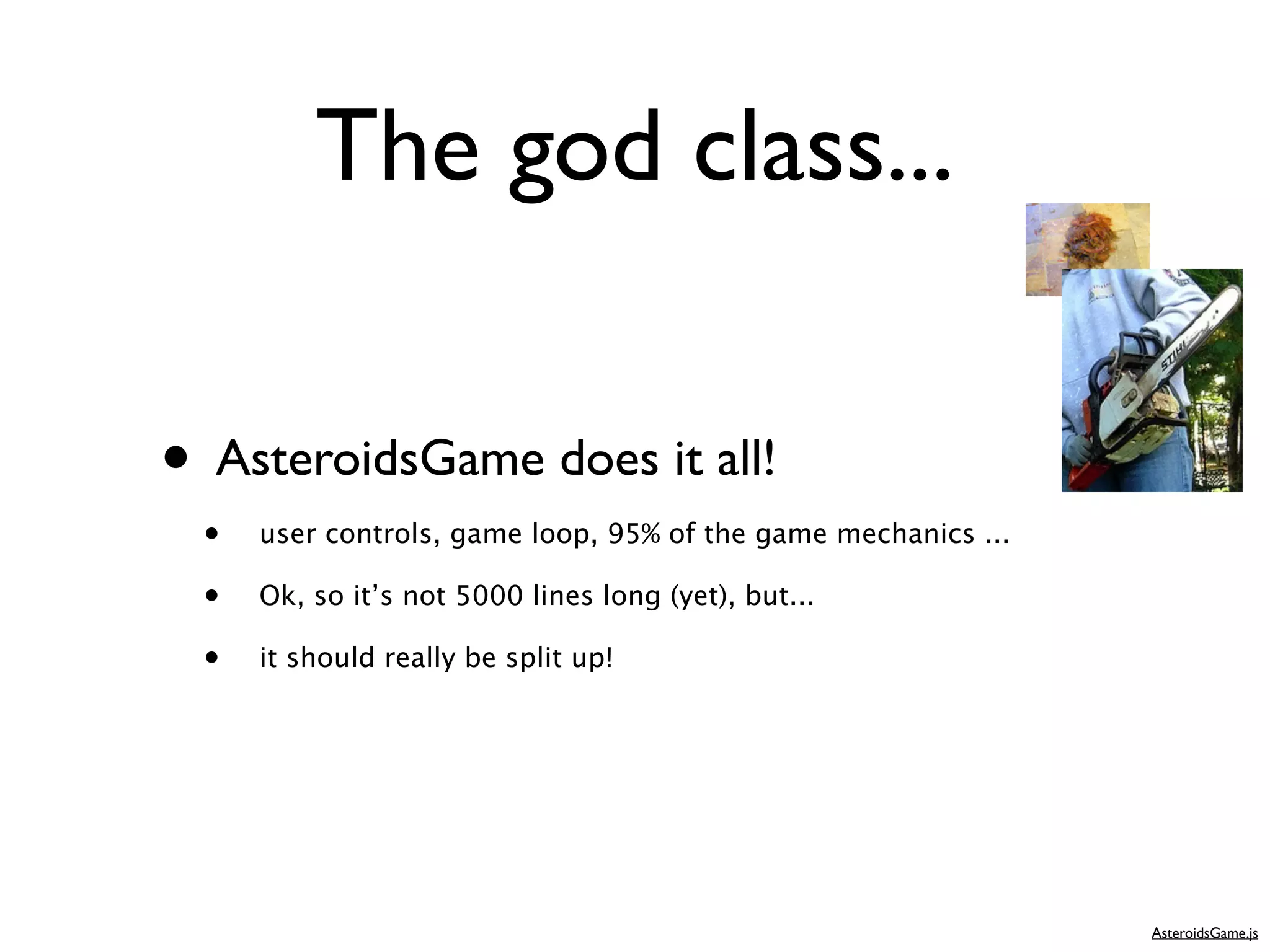 The god class...

• AsteroidsGame does it all!
 •   user controls, game loop, 95% of the game mechanics ...

 •   Ok, so it’s not 5000 lines long (yet), but...

 •   it should really be split up!




                                                               AsteroidsGame.js
 