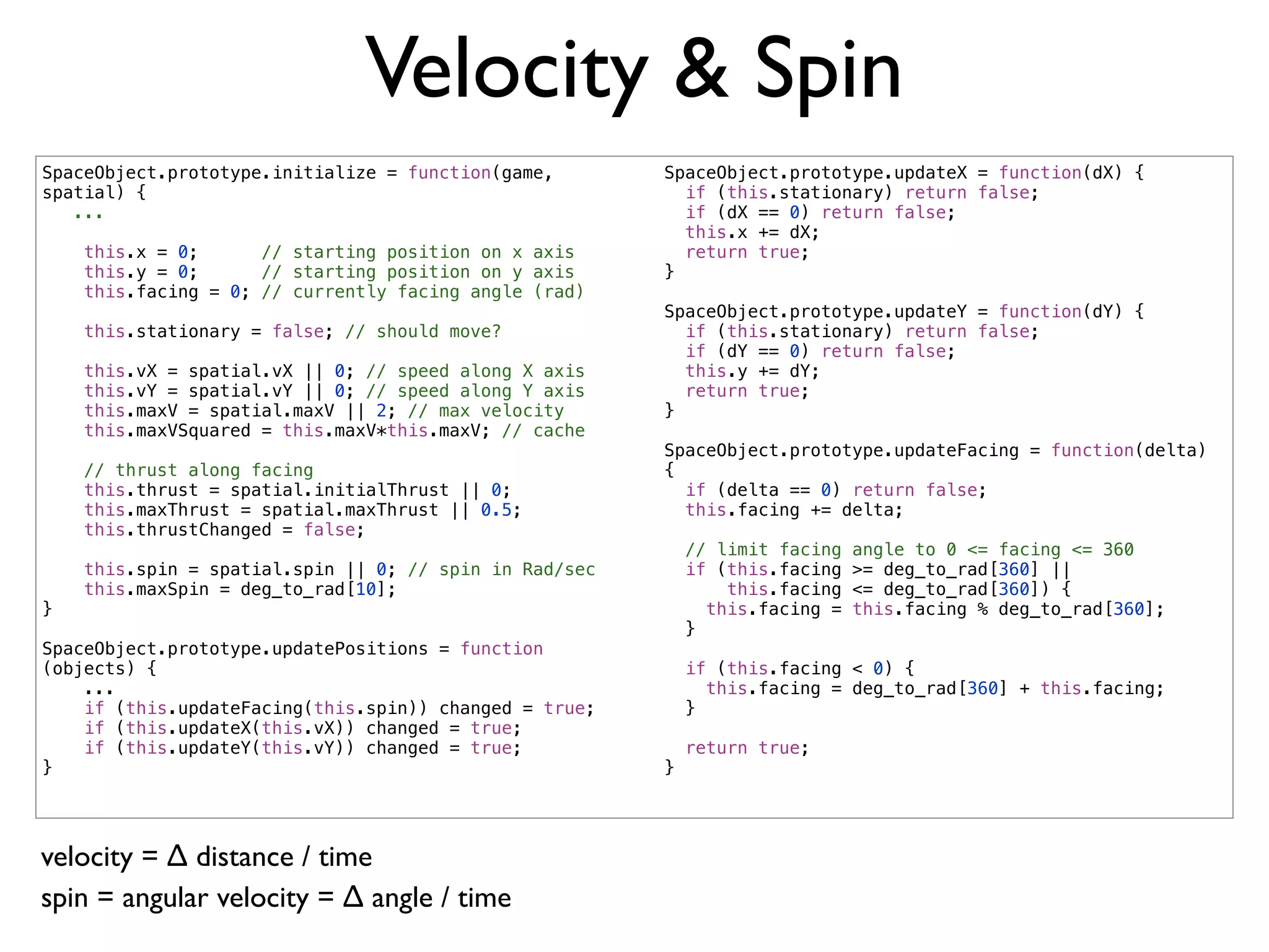 Velocity & Spin
SpaceObject.prototype.initialize = function(game,       SpaceObject.prototype.updateX = function(dX) {
spatial) {                                                if (this.stationary) return false;
   ...                                                    if (dX == 0) return false;
                                                          this.x += dX;
    this.x = 0;      // starting position on x axis       return true;
    this.y = 0;      // starting position on y axis     }
    this.facing = 0; // currently facing angle (rad)
                                                        SpaceObject.prototype.updateY = function(dY) {
    this.stationary = false; // should move?              if (this.stationary) return false;
                                                          if (dY == 0) return false;
    this.vX = spatial.vX || 0; // speed along X axis      this.y += dY;
    this.vY = spatial.vY || 0; // speed along Y axis      return true;
    this.maxV = spatial.maxV || 2; // max velocity      }
    this.maxVSquared = this.maxV*this.maxV; // cache
                                                        SpaceObject.prototype.updateFacing = function(delta)
    // thrust along facing                              {
    this.thrust = spatial.initialThrust || 0;             if (delta == 0) return false;
    this.maxThrust = spatial.maxThrust || 0.5;            this.facing += delta;
    this.thrustChanged = false;
                                                            // limit facing   angle to 0 <= facing <= 360
    this.spin = spatial.spin || 0; // spin in Rad/sec       if (this.facing   >= deg_to_rad[360] ||
    this.maxSpin = deg_to_rad[10];                              this.facing   <= deg_to_rad[360]) {
}                                                             this.facing =   this.facing % deg_to_rad[360];
                                                            }
SpaceObject.prototype.updatePositions = function
(objects) {                                                 if (this.facing < 0) {
    ...                                                       this.facing = deg_to_rad[360] + this.facing;
    if (this.updateFacing(this.spin)) changed = true;       }
    if (this.updateX(this.vX)) changed = true;
    if (this.updateY(this.vY)) changed = true;              return true;
}                                                       }




velocity = ∆ distance / time
spin = angular velocity = ∆ angle / time
 