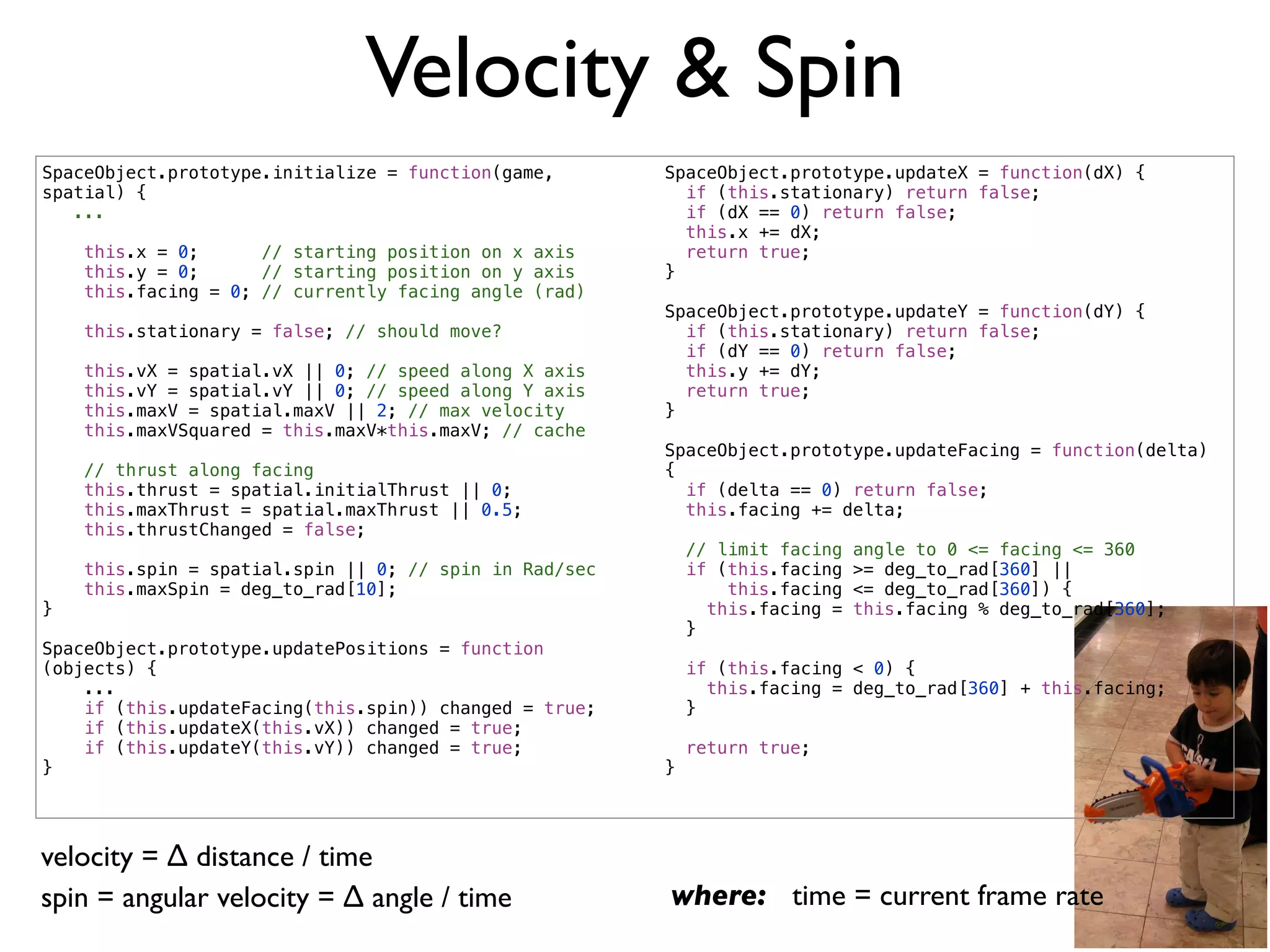 Velocity & Spin
SpaceObject.prototype.initialize = function(game,       SpaceObject.prototype.updateX = function(dX) {
spatial) {                                                if (this.stationary) return false;
   ...                                                    if (dX == 0) return false;
                                                          this.x += dX;
    this.x = 0;      // starting position on x axis       return true;
    this.y = 0;      // starting position on y axis     }
    this.facing = 0; // currently facing angle (rad)
                                                        SpaceObject.prototype.updateY = function(dY) {
    this.stationary = false; // should move?              if (this.stationary) return false;
                                                          if (dY == 0) return false;
    this.vX = spatial.vX || 0; // speed along X axis      this.y += dY;
    this.vY = spatial.vY || 0; // speed along Y axis      return true;
    this.maxV = spatial.maxV || 2; // max velocity      }
    this.maxVSquared = this.maxV*this.maxV; // cache
                                                        SpaceObject.prototype.updateFacing = function(delta)
    // thrust along facing                              {
    this.thrust = spatial.initialThrust || 0;             if (delta == 0) return false;
    this.maxThrust = spatial.maxThrust || 0.5;            this.facing += delta;
    this.thrustChanged = false;
                                                            // limit facing   angle to 0 <= facing <= 360
    this.spin = spatial.spin || 0; // spin in Rad/sec       if (this.facing   >= deg_to_rad[360] ||
    this.maxSpin = deg_to_rad[10];                              this.facing   <= deg_to_rad[360]) {
}                                                             this.facing =   this.facing % deg_to_rad[360];
                                                            }
SpaceObject.prototype.updatePositions = function
(objects) {                                                 if (this.facing < 0) {
    ...                                                       this.facing = deg_to_rad[360] + this.facing;
    if (this.updateFacing(this.spin)) changed = true;       }
    if (this.updateX(this.vX)) changed = true;
    if (this.updateY(this.vY)) changed = true;              return true;
}                                                       }




velocity = ∆ distance / time
spin = angular velocity = ∆ angle / time                where: time = current frame rate
 