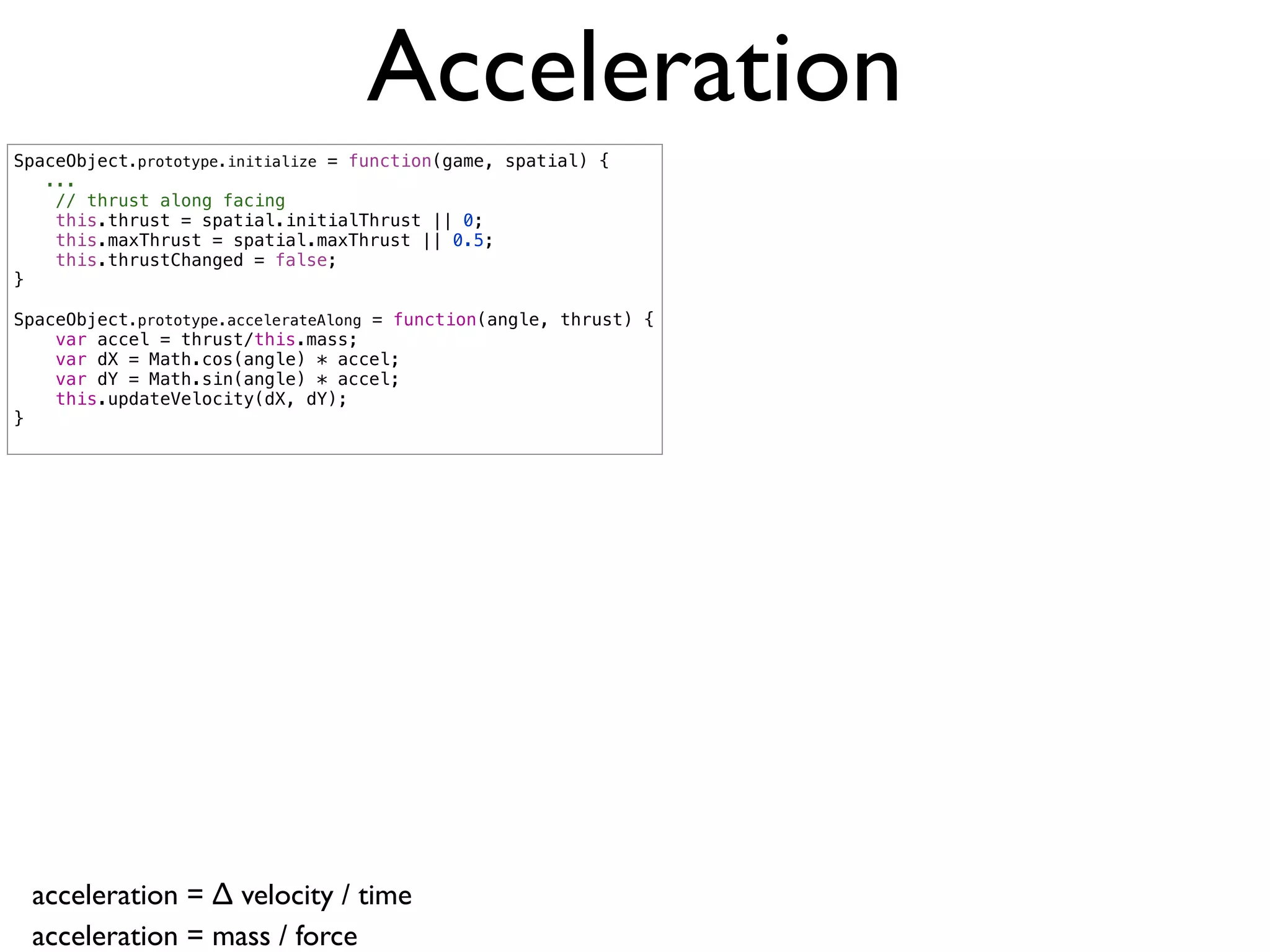 Acceleration
SpaceObject.prototype.initialize = function(game, spatial) {
   ...
    // thrust along facing
    this.thrust = spatial.initialThrust || 0;
    this.maxThrust = spatial.maxThrust || 0.5;
    this.thrustChanged = false;
}

SpaceObject.prototype.accelerateAlong = function(angle, thrust) {
    var accel = thrust/this.mass;
    var dX = Math.cos(angle) * accel;
    var dY = Math.sin(angle) * accel;
    this.updateVelocity(dX, dY);
}




 acceleration = ∆ velocity / time
 acceleration = mass / force
 
