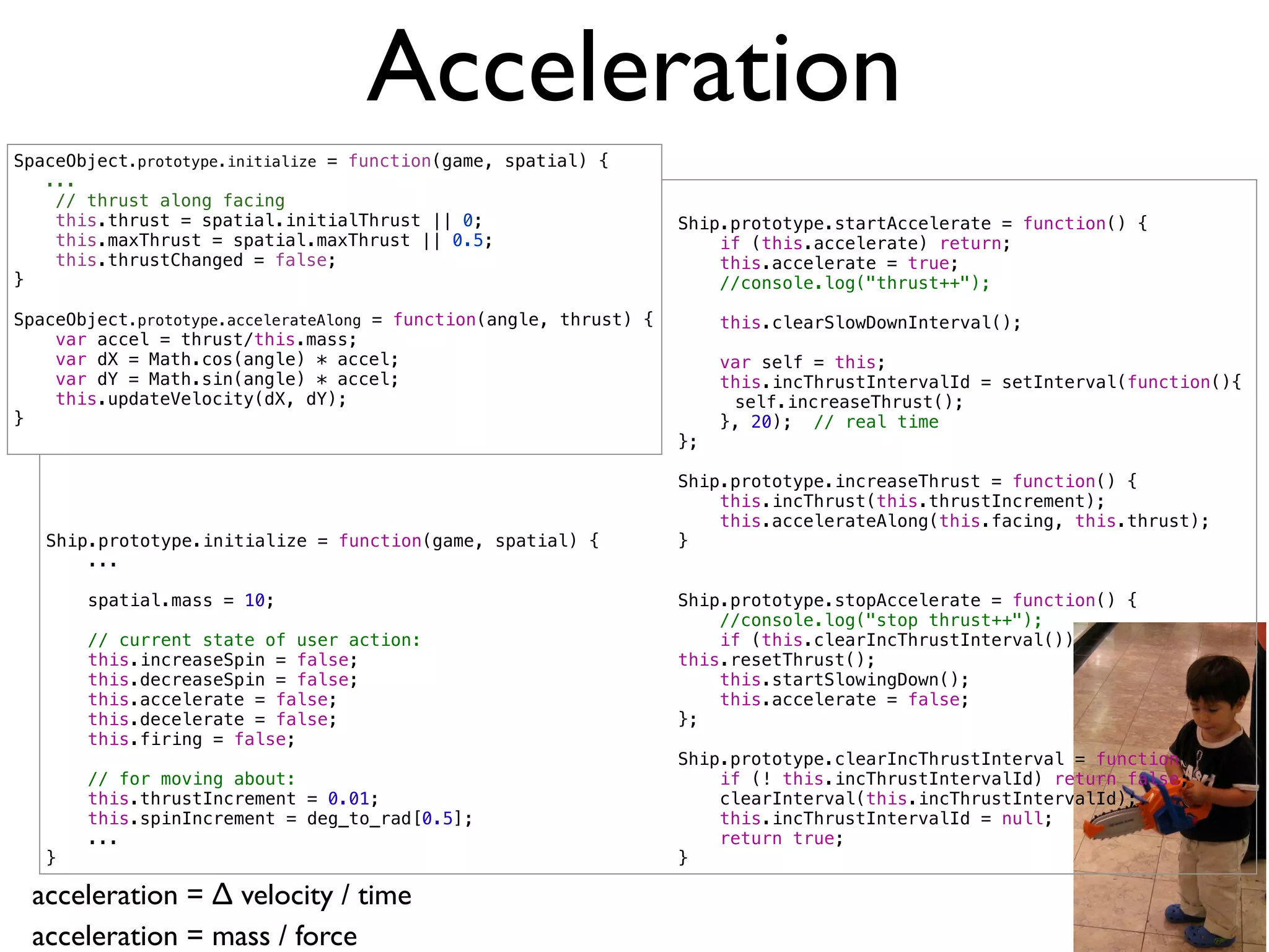 Acceleration
SpaceObject.prototype.initialize = function(game, spatial) {
   ...
    // thrust along facing
    this.thrust = spatial.initialThrust || 0;                       Ship.prototype.startAccelerate = function() {
    this.maxThrust = spatial.maxThrust || 0.5;                          if (this.accelerate) return;
    this.thrustChanged = false;                                         this.accelerate = true;
}                                                                       //console.log("thrust++");

SpaceObject.prototype.accelerateAlong = function(angle, thrust) {        this.clearSlowDownInterval();
    var accel = thrust/this.mass;
    var dX = Math.cos(angle) * accel;                                    var self = this;
    var dY = Math.sin(angle) * accel;                                    this.incThrustIntervalId = setInterval(function(){
    this.updateVelocity(dX, dY);                                    !     self.increaseThrust();
}                                                                        }, 20); // real time
                                                                    };

                                                                    Ship.prototype.increaseThrust = function() {
                                                                        this.incThrust(this.thrustIncrement);
                                                                        this.accelerateAlong(this.facing, this.thrust);
   Ship.prototype.initialize = function(game, spatial) {            }
       ...

       spatial.mass = 10;                                           Ship.prototype.stopAccelerate = function() {
                                                                        //console.log("stop thrust++");
       // current state of user action:                                 if (this.clearIncThrustInterval())
       this.increaseSpin = false;                                   this.resetThrust();
       this.decreaseSpin = false;                                       this.startSlowingDown();
       this.accelerate = false;                                         this.accelerate = false;
       this.decelerate = false;                                     };
       this.firing = false;
                                                                    Ship.prototype.clearIncThrustInterval = function() {
       // for moving about:                                             if (! this.incThrustIntervalId) return false;
       this.thrustIncrement = 0.01;                                     clearInterval(this.incThrustIntervalId);
       this.spinIncrement = deg_to_rad[0.5];                            this.incThrustIntervalId = null;
       ...                                                              return true;
   }                                                                }

 acceleration = ∆ velocity / time
 acceleration = mass / force
 