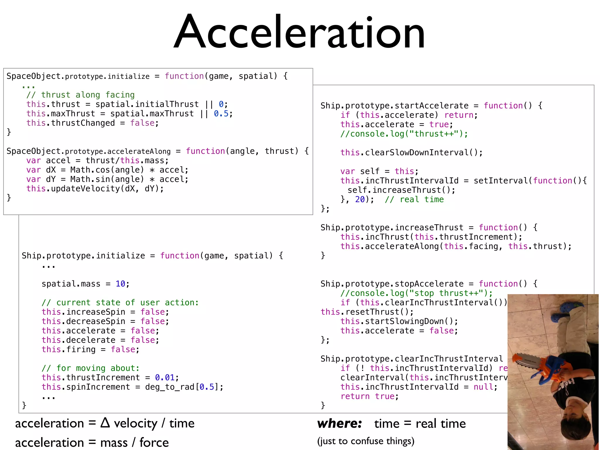 Acceleration
SpaceObject.prototype.initialize = function(game, spatial) {
   ...
    // thrust along facing
    this.thrust = spatial.initialThrust || 0;                       Ship.prototype.startAccelerate = function() {
    this.maxThrust = spatial.maxThrust || 0.5;                          if (this.accelerate) return;
    this.thrustChanged = false;                                         this.accelerate = true;
}                                                                       //console.log("thrust++");

SpaceObject.prototype.accelerateAlong = function(angle, thrust) {        this.clearSlowDownInterval();
    var accel = thrust/this.mass;
    var dX = Math.cos(angle) * accel;                                    var self = this;
    var dY = Math.sin(angle) * accel;                                    this.incThrustIntervalId = setInterval(function(){
    this.updateVelocity(dX, dY);                                    !     self.increaseThrust();
}                                                                        }, 20); // real time
                                                                    };

                                                                    Ship.prototype.increaseThrust = function() {
                                                                        this.incThrust(this.thrustIncrement);
                                                                        this.accelerateAlong(this.facing, this.thrust);
   Ship.prototype.initialize = function(game, spatial) {            }
       ...

       spatial.mass = 10;                                           Ship.prototype.stopAccelerate = function() {
                                                                        //console.log("stop thrust++");
       // current state of user action:                                 if (this.clearIncThrustInterval())
       this.increaseSpin = false;                                   this.resetThrust();
       this.decreaseSpin = false;                                       this.startSlowingDown();
       this.accelerate = false;                                         this.accelerate = false;
       this.decelerate = false;                                     };
       this.firing = false;
                                                                    Ship.prototype.clearIncThrustInterval = function() {
       // for moving about:                                             if (! this.incThrustIntervalId) return false;
       this.thrustIncrement = 0.01;                                     clearInterval(this.incThrustIntervalId);
       this.spinIncrement = deg_to_rad[0.5];                            this.incThrustIntervalId = null;
       ...                                                              return true;
   }                                                                }

 acceleration = ∆ velocity / time                                   where: time = real time
 acceleration = mass / force                                        (just to confuse things)
 