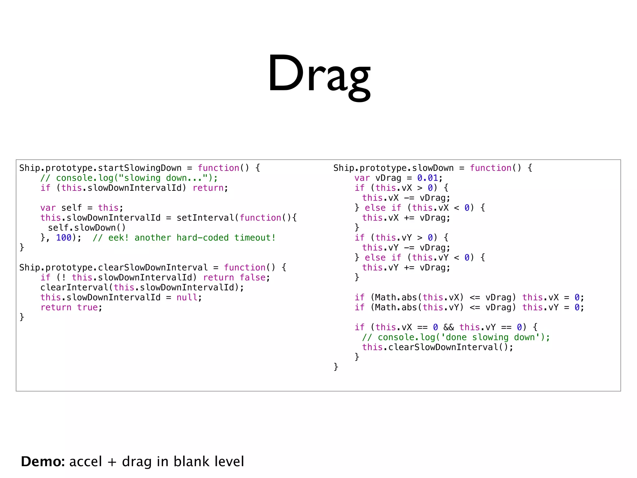 Drag
Ship.prototype.startSlowingDown = function() {          Ship.prototype.slowDown = function() {
    // console.log("slowing down...");                      var vDrag = 0.01;
    if (this.slowDownIntervalId) return;                    if (this.vX > 0) {
                                                        !     this.vX -= vDrag;
    var self = this;                                        } else if (this.vX < 0) {
    this.slowDownIntervalId = setInterval(function(){   !     this.vX += vDrag;
!    self.slowDown()                                        }
    }, 100); // eek! another hard-coded timeout!            if (this.vY > 0) {
}                                                       !     this.vY -= vDrag;
                                                            } else if (this.vY < 0) {
Ship.prototype.clearSlowDownInterval = function() {     !     this.vY += vDrag;
    if (! this.slowDownIntervalId) return false;            }
    clearInterval(this.slowDownIntervalId);
    this.slowDownIntervalId = null;                         if (Math.abs(this.vX) <= vDrag) this.vX = 0;
    return true;                                            if (Math.abs(this.vY) <= vDrag) this.vY = 0;
}
                                                            if (this.vX == 0 && this.vY == 0) {
                                                        !     // console.log('done slowing down');
                                                        !     this.clearSlowDownInterval();
                                                            }
                                                        }




Demo: accel + drag in blank level
 
