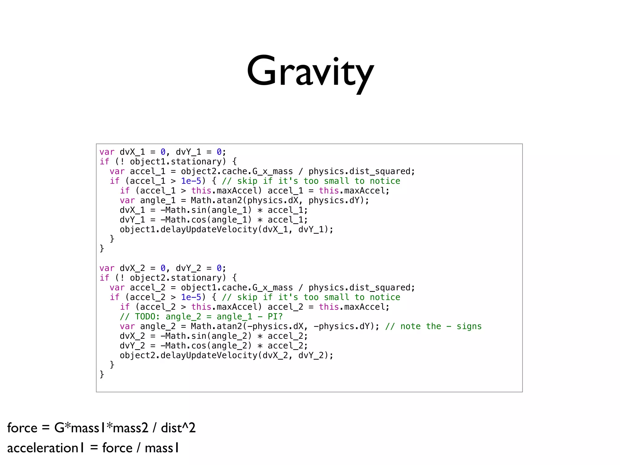 Gravity
              var dvX_1 = 0, dvY_1 = 0;
              if (! object1.stationary) {
                var accel_1 = object2.cache.G_x_mass / physics.dist_squared;
                if (accel_1 > 1e-5) { // skip if it's too small to notice
                  if (accel_1 > this.maxAccel) accel_1 = this.maxAccel;
                  var angle_1 = Math.atan2(physics.dX, physics.dY);
                  dvX_1 = -Math.sin(angle_1) * accel_1;
                  dvY_1 = -Math.cos(angle_1) * accel_1;
                  object1.delayUpdateVelocity(dvX_1, dvY_1);
                }
              }

              var dvX_2 = 0, dvY_2 = 0;
              if (! object2.stationary) {
                var accel_2 = object1.cache.G_x_mass / physics.dist_squared;
                if (accel_2 > 1e-5) { // skip if it's too small to notice
                  if (accel_2 > this.maxAccel) accel_2 = this.maxAccel;
                  // TODO: angle_2 = angle_1 - PI?
                  var angle_2 = Math.atan2(-physics.dX, -physics.dY); // note the - signs
                  dvX_2 = -Math.sin(angle_2) * accel_2;
                  dvY_2 = -Math.cos(angle_2) * accel_2;
                  object2.delayUpdateVelocity(dvX_2, dvY_2);
                }
              }




force = G*mass1*mass2 / dist^2
acceleration1 = force / mass1
 