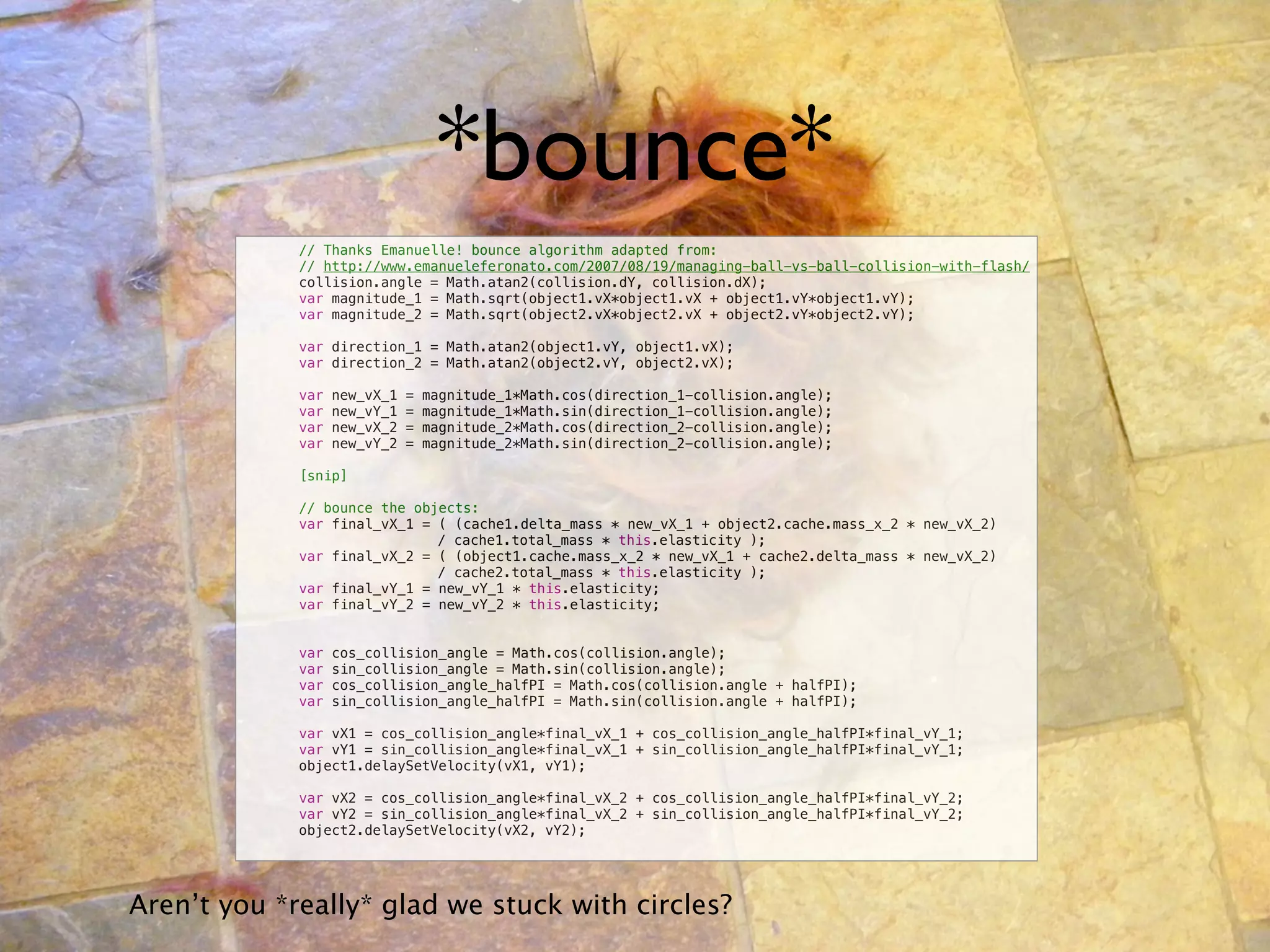 *bounce*
        !    // Thanks Emanuelle! bounce algorithm adapted from:
        !    // http://www.emanueleferonato.com/2007/08/19/managing-ball-vs-ball-collision-with-flash/
        !    collision.angle = Math.atan2(collision.dY, collision.dX);
        !    var magnitude_1 = Math.sqrt(object1.vX*object1.vX + object1.vY*object1.vY);
        !    var magnitude_2 = Math.sqrt(object2.vX*object2.vX + object2.vY*object2.vY);

        !    var direction_1 = Math.atan2(object1.vY, object1.vX);
        !    var direction_2 = Math.atan2(object2.vY, object2.vX);

        !    var   new_vX_1   =   magnitude_1*Math.cos(direction_1-collision.angle);
        !    var   new_vY_1   =   magnitude_1*Math.sin(direction_1-collision.angle);
        !    var   new_vX_2   =   magnitude_2*Math.cos(direction_2-collision.angle);
        !    var   new_vY_2   =   magnitude_2*Math.sin(direction_2-collision.angle);

        !    [snip]

        !    // bounce the objects:
        !    var final_vX_1 = ( (cache1.delta_mass * new_vX_1 + object2.cache.mass_x_2 * new_vX_2)
        !    !      !         / cache1.total_mass * this.elasticity );
        !    var final_vX_2 = ( (object1.cache.mass_x_2 * new_vX_1 + cache2.delta_mass * new_vX_2)
        !    !      !         / cache2.total_mass * this.elasticity );
        !    var final_vY_1 = new_vY_1 * this.elasticity;
        !    var final_vY_2 = new_vY_2 * this.elasticity;


        !    var   cos_collision_angle = Math.cos(collision.angle);
        !    var   sin_collision_angle = Math.sin(collision.angle);
        !    var   cos_collision_angle_halfPI = Math.cos(collision.angle + halfPI);
        !    var   sin_collision_angle_halfPI = Math.sin(collision.angle + halfPI);

        !    var vX1 = cos_collision_angle*final_vX_1 + cos_collision_angle_halfPI*final_vY_1;
        !    var vY1 = sin_collision_angle*final_vX_1 + sin_collision_angle_halfPI*final_vY_1;
        !    object1.delaySetVelocity(vX1, vY1);

        !    var vX2 = cos_collision_angle*final_vX_2 + cos_collision_angle_halfPI*final_vY_2;
        !    var vY2 = sin_collision_angle*final_vX_2 + sin_collision_angle_halfPI*final_vY_2;
        !    object2.delaySetVelocity(vX2, vY2);




Aren’t you *really* glad we stuck with circles?
 