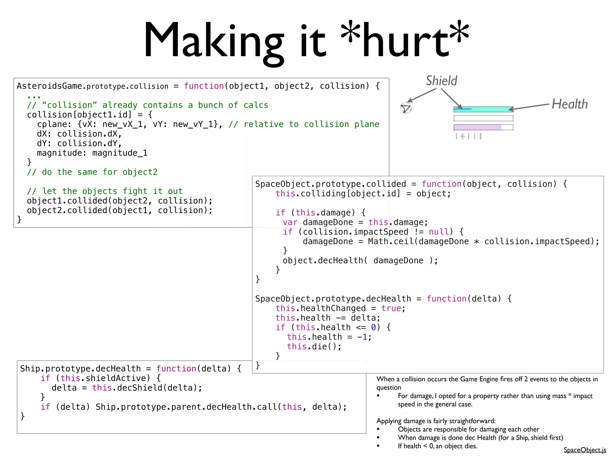 Making it *hurt*
AsteroidsGame.prototype.collision = function(object1, object2, collision) {              Shield
  ...
  // “collision” already contains a bunch of calcs                                                                                  Health
  collision[object1.id] = {
    cplane: {vX: new_vX_1, vY: new_vY_1}, // relative to collision plane
    dX: collision.dX,
    dY: collision.dY,
    magnitude: magnitude_1
  }
  // do the same for object2
                                                  SpaceObject.prototype.collided = function(object, collision) {
  // let the objects fight it out                     this.colliding[object.id] = object;
  object1.collided(object2, collision);
  object2.collided(object1, collision);               if (this.damage) {
}                                                 !     var damageDone = this.damage;
                                                  !     if (collision.impactSpeed != null) {
                                                  !         damageDone = Math.ceil(damageDone * collision.impactSpeed);
                                                  !     }
                                                  !     object.decHealth( damageDone );
                                                      }
                                                  }

                                                SpaceObject.prototype.decHealth = function(delta) {
                                                    this.healthChanged = true;
                                                    this.health -= delta;
                                                    if (this.health <= 0) {
                                                !     this.health = -1;
                                                !     this.die();
                                                    }
Ship.prototype.decHealth = function(delta) {    }
    if (this.shieldActive) {                                             When a collision occurs the Game Engine ﬁres off 2 events to the objects in
!     delta = this.decShield(delta);                                     question
    }                                                                    •      For damage, I opted for a property rather than using mass * impact
    if (delta) Ship.prototype.parent.decHealth.call(this, delta);               speed in the general case.
}                                                                        Applying damage is fairly straightforward:
                                                                         •      Objects are responsible for damaging each other
                                                                         •      When damage is done dec Health (for a Ship, shield ﬁrst)
                                                                         •      If health < 0, an object dies.
                                                                                                                                           SpaceObject.js
 