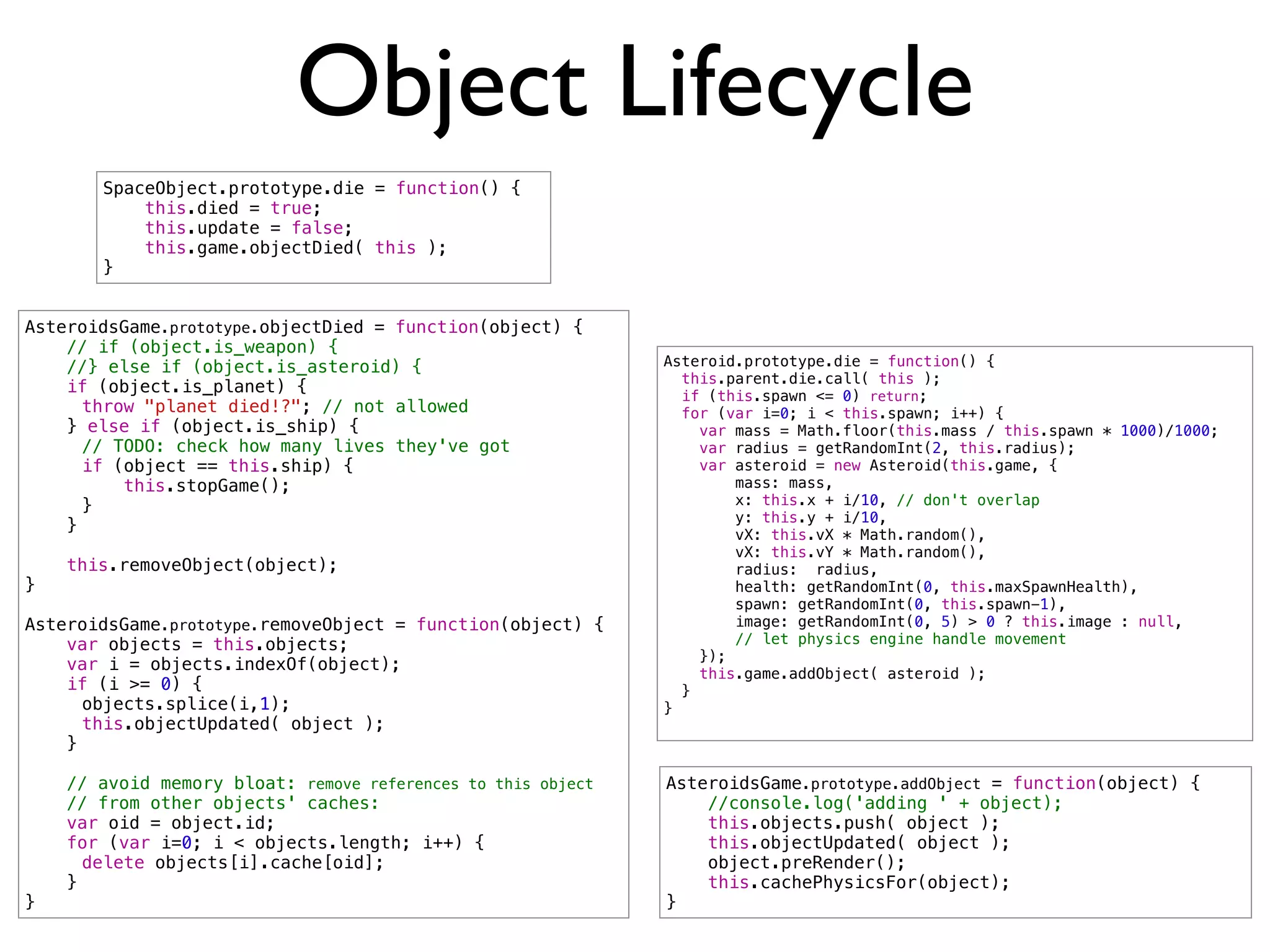 Object Lifecycle
       SpaceObject.prototype.die = function() {
           this.died = true;
           this.update = false;
           this.game.objectDied( this );
       }


AsteroidsGame.prototype.objectDied = function(object) {
    // if (object.is_weapon) {
    //} else if (object.is_asteroid) {                        Asteroid.prototype.die = function() {
                                                                this.parent.die.call( this );
    if (object.is_planet) {                                     if (this.spawn <= 0) return;
!     throw "planet died!?"; // not allowed                     for (var i=0; i < this.spawn; i++) {
    } else if (object.is_ship) {                                  var mass = Math.floor(this.mass / this.spawn * 1000)/1000;
!     // TODO: check how many lives they've got                   var radius = getRandomInt(2, this.radius);
!     if (object == this.ship) {                                  var asteroid = new Asteroid(this.game, {
!         this.stopGame();                                            mass: mass,
!     }                                                               x: this.x + i/10, // don't overlap
                                                                      y: this.y + i/10,
    }                                                                 vX: this.vX * Math.random(),
                                                                      vX: this.vY * Math.random(),
    this.removeObject(object);                                        radius: radius,
}                                                                     health: getRandomInt(0, this.maxSpawnHealth),
                                                                      spawn: getRandomInt(0, this.spawn-1),
AsteroidsGame.prototype.removeObject = function(object) {             image: getRandomInt(0, 5) > 0 ? this.image : null,
    var objects = this.objects;                                       // let physics engine handle movement
                                                                  });
    var i = objects.indexOf(object);                              this.game.addObject( asteroid );
    if (i >= 0) {                                               }
!     objects.splice(i,1);                                    }
!     this.objectUpdated( object );
    }

    // avoid memory bloat: remove references to this object   AsteroidsGame.prototype.addObject = function(object) {
    // from other objects' caches:                                //console.log('adding ' + object);
    var oid = object.id;                                          this.objects.push( object );
    for (var i=0; i < objects.length; i++) {                      this.objectUpdated( object );
!     delete objects[i].cache[oid];                               object.preRender();
    }                                                             this.cachePhysicsFor(object);
}                                                             }
 
