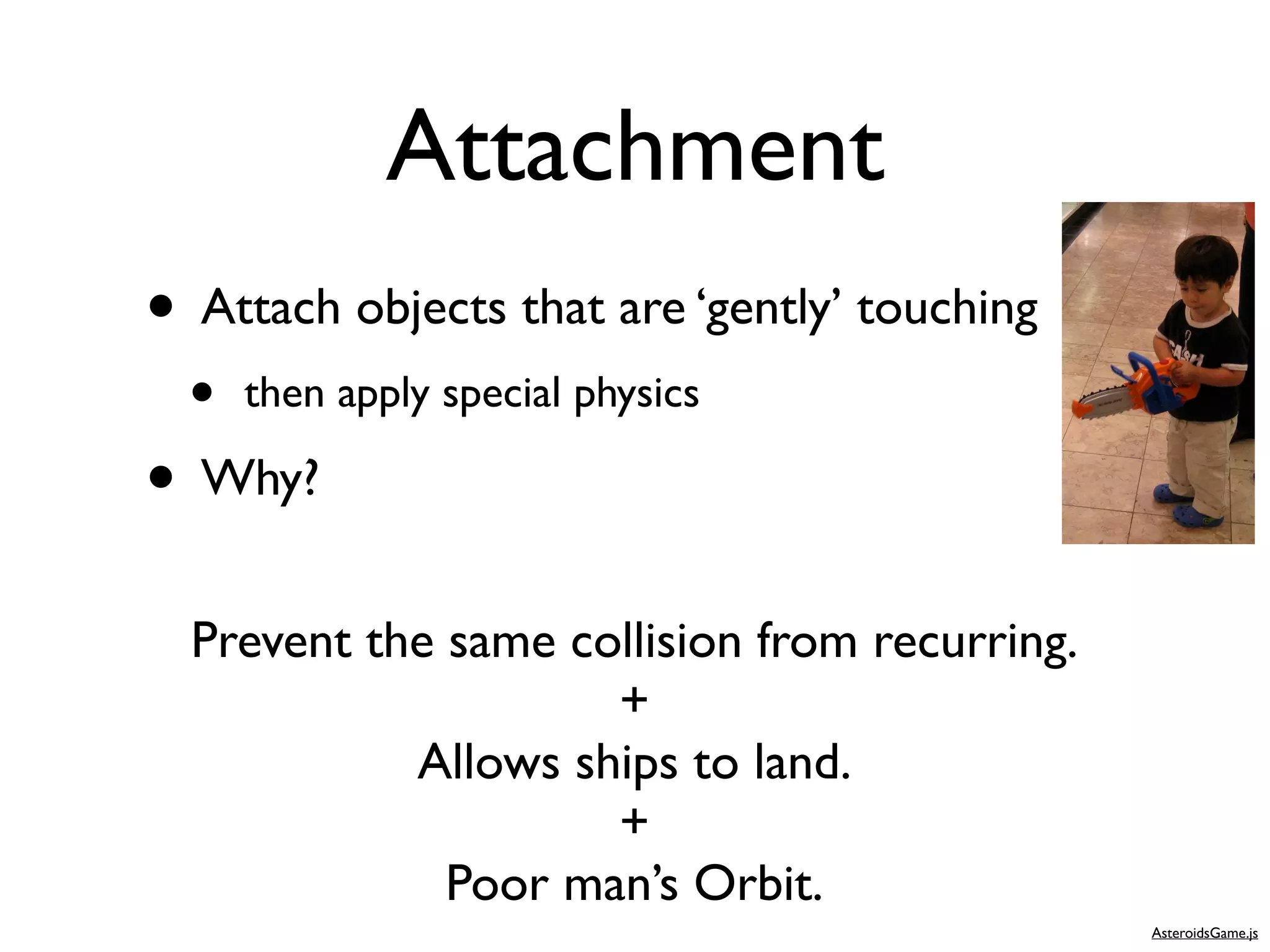 Attachment
• Attach objects that are ‘gently’ touching
  •   then apply special physics

• Why?
  Prevent the same collision from recurring.
                     +
            Allows ships to land.
                     +
              Poor man’s Orbit.
                                               AsteroidsGame.js
 