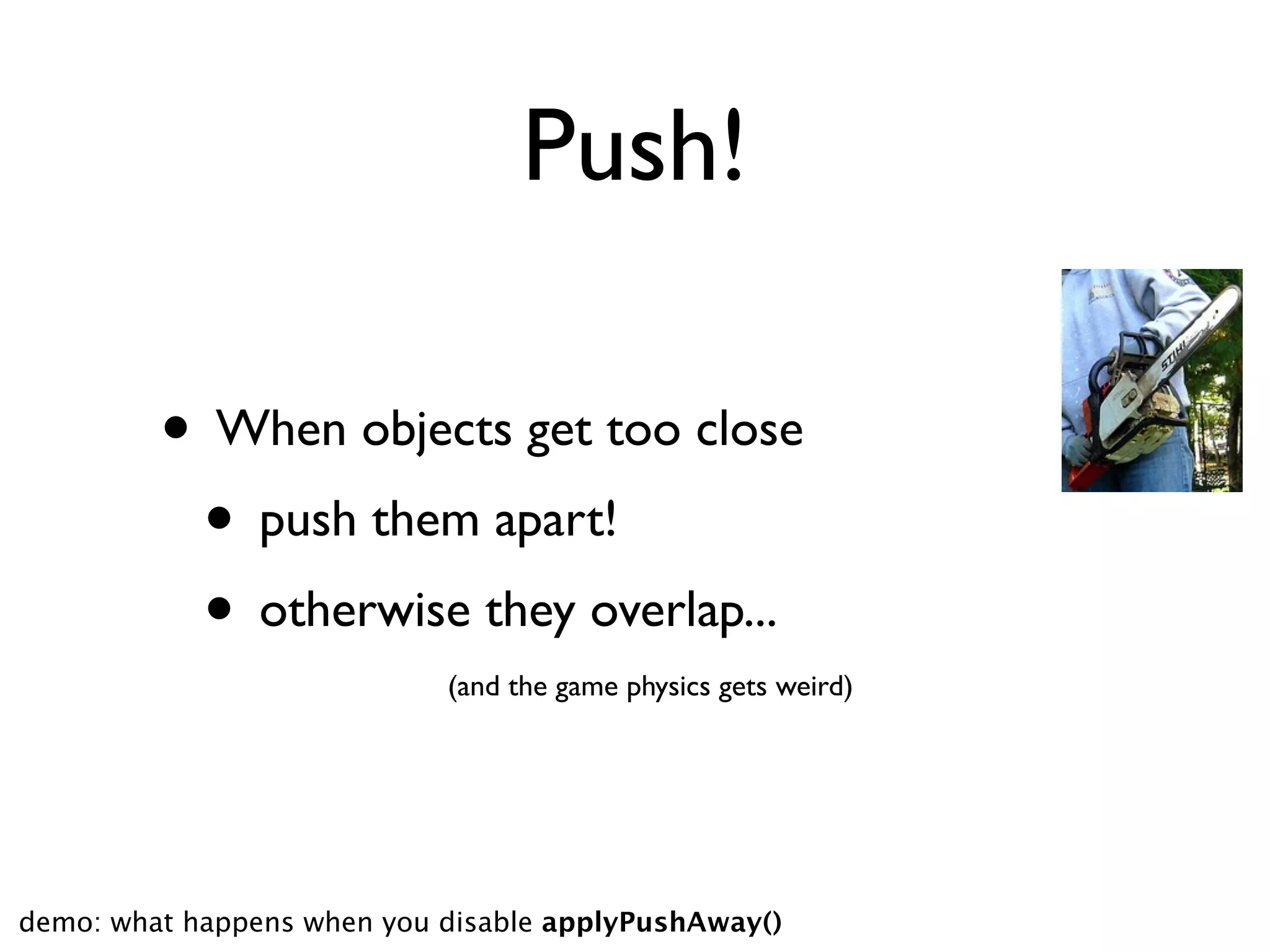 Push!

         • When objects get too close
          • push them apart!
          • otherwise they overlap...
                            (and the game physics gets weird)




demo: what happens when you disable applyPushAway()
 