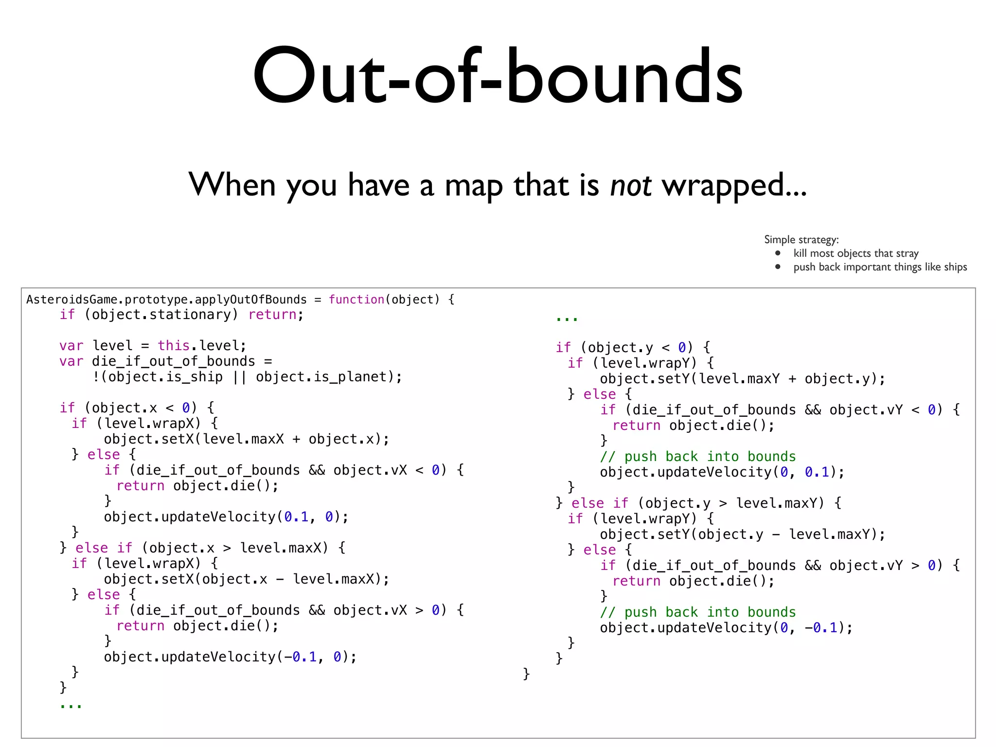 Out-of-bounds
                       When you have a map that is not wrapped...
                                                                                             Simple strategy:
                                                                                               •   kill most objects that stray
                                                                                               •   push back important things like ships

AsteroidsGame.prototype.applyOutOfBounds = function(object) {
    if (object.stationary) return;                                  ...

    var level = this.level;                                         if (object.y < 0) {
    var die_if_out_of_bounds =                                  !     if (level.wrapY) {
        !(object.is_ship || object.is_planet);                  !         object.setY(level.maxY + object.y);
                                                                !     } else {
    if (object.x < 0) {                                         !         if (die_if_out_of_bounds && object.vY < 0) {
!     if (level.wrapX) {                                        !     !     return object.die();
!         object.setX(level.maxX + object.x);                   !         }
!     } else {                                                  !         // push back into bounds
!         if (die_if_out_of_bounds && object.vX < 0) {          !         object.updateVelocity(0, 0.1);
!     !     return object.die();                                !     }
!         }                                                         } else if (object.y > level.maxY) {
!         object.updateVelocity(0.1, 0);                        !     if (level.wrapY) {
!     }                                                         !         object.setY(object.y - level.maxY);
    } else if (object.x > level.maxX) {                         !     } else {
!     if (level.wrapX) {                                        !         if (die_if_out_of_bounds && object.vY > 0) {
!         object.setX(object.x - level.maxX);                   !     !     return object.die();
!     } else {                                                  !         }
!         if (die_if_out_of_bounds && object.vX > 0) {          !         // push back into bounds
!     !     return object.die();                                !         object.updateVelocity(0, -0.1);
!         }                                                     !     }
!         object.updateVelocity(-0.1, 0);                           }
!     }                                                         }
    }
    ...
 