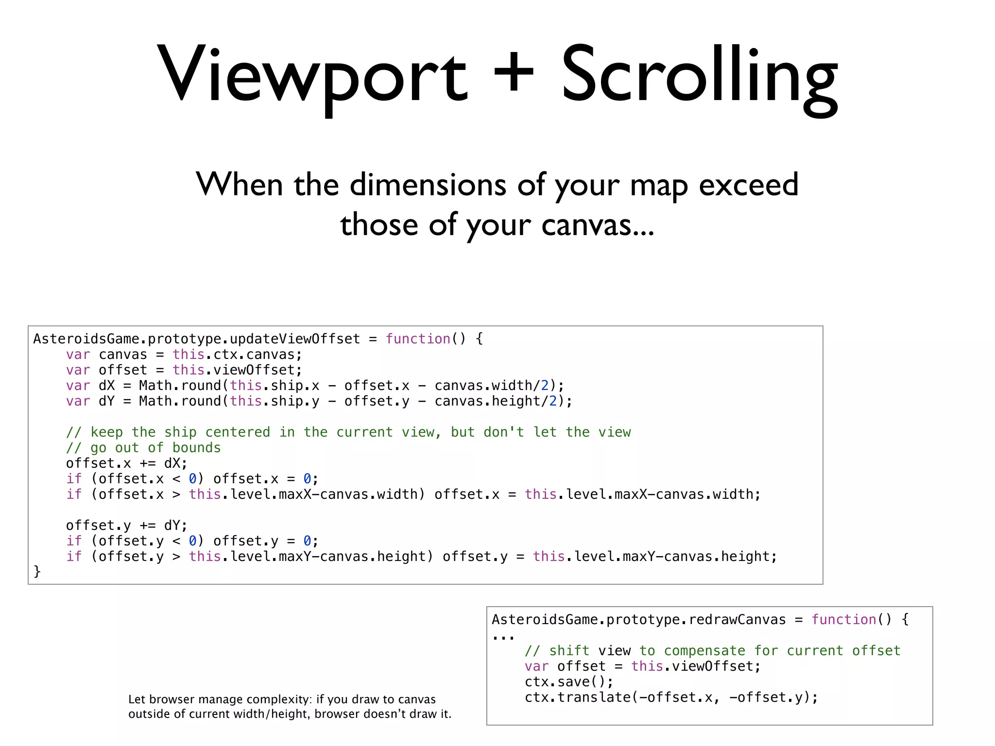 Viewport + Scrolling
                      When the dimensions of your map exceed
                              those of your canvas...


AsteroidsGame.prototype.updateViewOffset = function() {
    var canvas = this.ctx.canvas;
    var offset = this.viewOffset;
    var dX = Math.round(this.ship.x - offset.x - canvas.width/2);
    var dY = Math.round(this.ship.y - offset.y - canvas.height/2);

    // keep the ship centered in the current view, but don't let the view
    // go out of bounds
    offset.x += dX;
    if (offset.x < 0) offset.x = 0;
    if (offset.x > this.level.maxX-canvas.width) offset.x = this.level.maxX-canvas.width;

    offset.y += dY;
    if (offset.y < 0) offset.y = 0;
    if (offset.y > this.level.maxY-canvas.height) offset.y = this.level.maxY-canvas.height;
}


                                                                       AsteroidsGame.prototype.redrawCanvas = function() {
                                                                       ...
                                                                           // shift view to compensate for current offset
                                                                           var offset = this.viewOffset;
                                                                           ctx.save();
           Let browser manage complexity: if you draw to canvas            ctx.translate(-offset.x, -offset.y);
           outside of current width/height, browser doesn’t draw it.
 