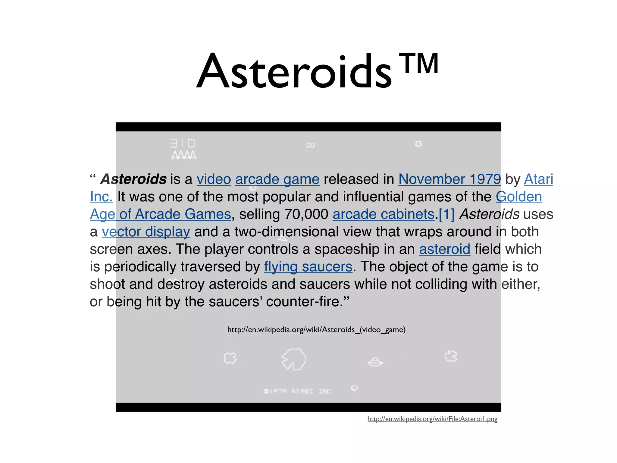 Asteroids™
“ Asteroids is a video arcade game released in November 1979 by Atari
Inc. It was one of the most popular and inﬂuential games of the Golden
Age of Arcade Games, selling 70,000 arcade cabinets.[1] Asteroids uses
a vector display and a two-dimensional view that wraps around in both
screen axes. The player controls a spaceship in an asteroid ﬁeld which
is periodically traversed by ﬂying saucers. The object of the game is to
shoot and destroy asteroids and saucers while not colliding with either,
or being hit by the saucers' counter-ﬁre.”
                     http://en.wikipedia.org/wiki/Asteroids_(video_game)




                                                             http://en.wikipedia.org/wiki/File:Asteroi1.png
 