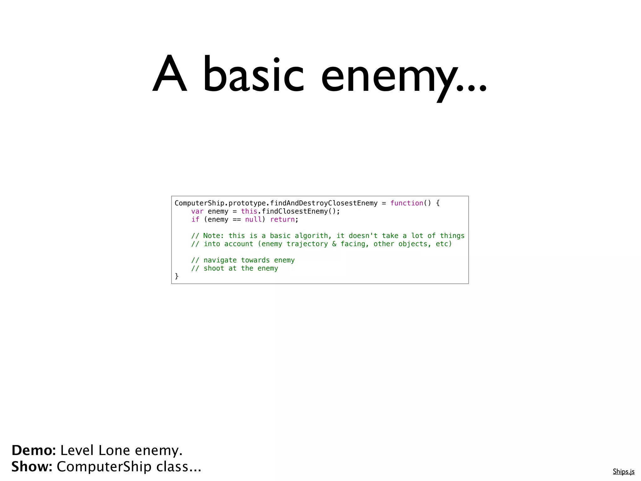 A basic enemy...

                       ComputerShip.prototype.findAndDestroyClosestEnemy = function() {
                           var enemy = this.findClosestEnemy();
                           if (enemy == null) return;

                           // Note: this is a basic algorith, it doesn't take a lot of things
                           // into account (enemy trajectory & facing, other objects, etc)

                           // navigate towards enemy
                           // shoot at the enemy
                       }




Demo: Level Lone enemy.
Show: ComputerShip class...                                                                     Ships.js
 