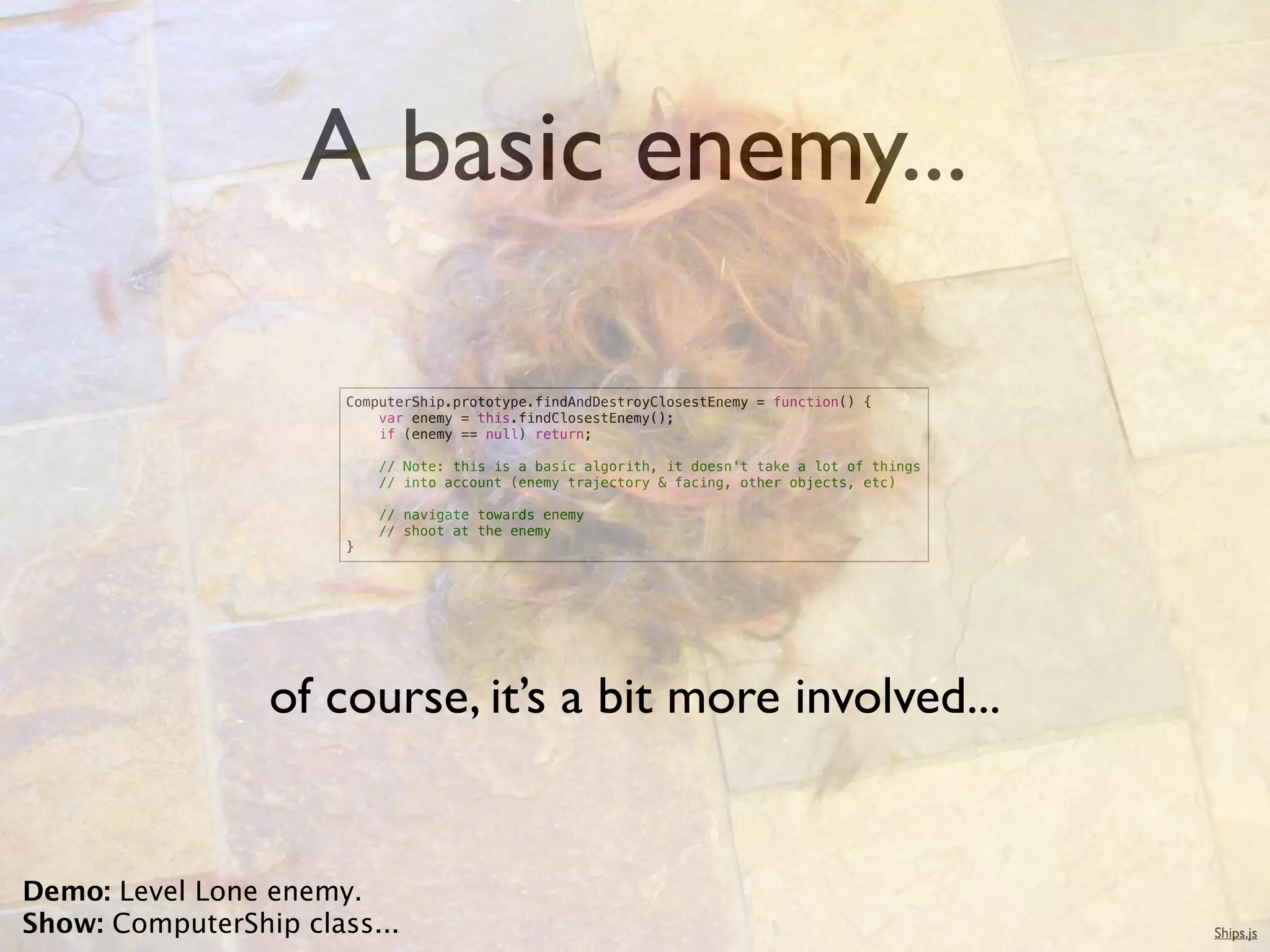 A basic enemy...

                       ComputerShip.prototype.findAndDestroyClosestEnemy = function() {
                           var enemy = this.findClosestEnemy();
                           if (enemy == null) return;

                           // Note: this is a basic algorith, it doesn't take a lot of things
                           // into account (enemy trajectory & facing, other objects, etc)

                           // navigate towards enemy
                           // shoot at the enemy
                       }




                 of course, it’s a bit more involved...


Demo: Level Lone enemy.
Show: ComputerShip class...                                                                     Ships.js
 