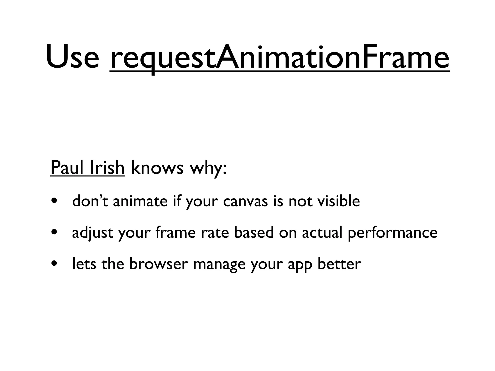 Use requestAnimationFrame


Paul Irish knows why:
• don’t animate if your canvas is not visible
• adjust your frame rate based on actual performance
• lets the browser manage your app better
 