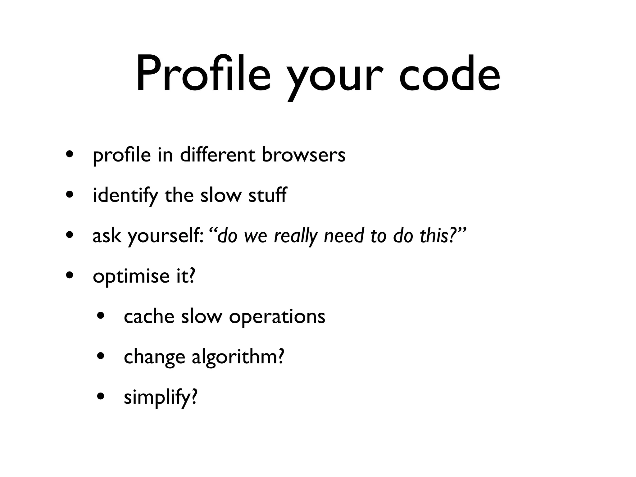 Proﬁle your code
•   proﬁle in different browsers
•   identify the slow stuff
•   ask yourself: “do we really need to do this?”
•   optimise it?
    • cache slow operations
    • change algorithm?
    • simplify?
 