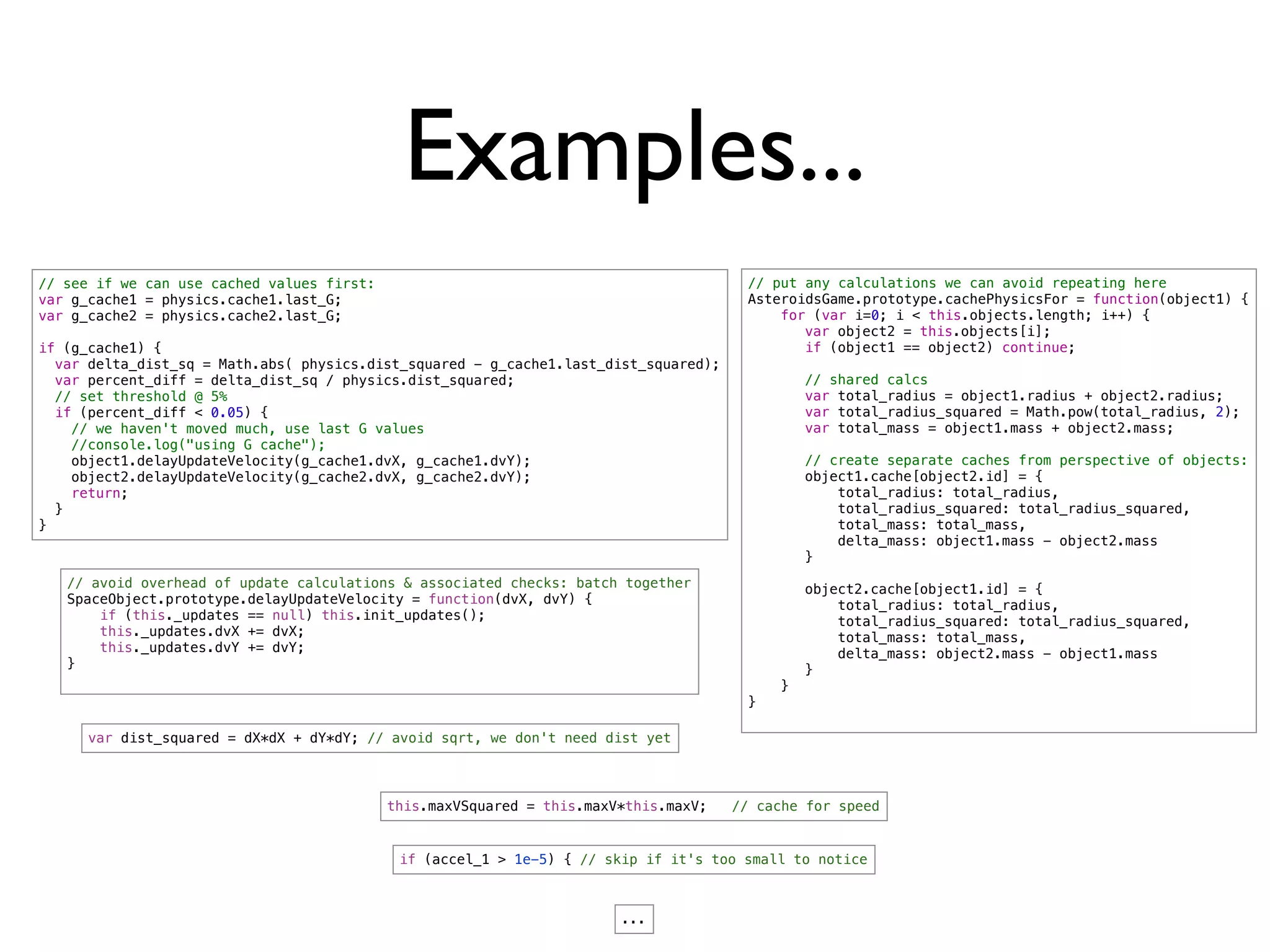 Examples...
// see if we can use cached values first:                                              // put any calculations we can avoid repeating here
var g_cache1 = physics.cache1.last_G;                                                  AsteroidsGame.prototype.cachePhysicsFor = function(object1) {
var g_cache2 = physics.cache2.last_G;                                                      for (var i=0; i < this.objects.length; i++) {
                                                                                       !      var object2 = this.objects[i];
if (g_cache1) {                                                                        !      if (object1 == object2) continue;
  var delta_dist_sq = Math.abs( physics.dist_squared - g_cache1.last_dist_squared);
  var percent_diff = delta_dist_sq / physics.dist_squared;                             !       // shared calcs
  // set threshold @ 5%                                                                !       var total_radius = object1.radius + object2.radius;
  if (percent_diff < 0.05) {                                                           !       var total_radius_squared = Math.pow(total_radius, 2);
    // we haven't moved much, use last G values                                        !       var total_mass = object1.mass + object2.mass;
    //console.log("using G cache");
    object1.delayUpdateVelocity(g_cache1.dvX, g_cache1.dvY);                           !       // create separate caches from perspective of objects:
    object2.delayUpdateVelocity(g_cache2.dvX, g_cache2.dvY);                           !       object1.cache[object2.id] = {
    return;                                                                            !           total_radius: total_radius,
  }                                                                                    !           total_radius_squared: total_radius_squared,
}                                                                                      !           total_mass: total_mass,
                                                                                       !           delta_mass: object1.mass - object2.mass
                                                                                       !       }
   // avoid overhead of update calculations & associated checks: batch together        !       object2.cache[object1.id] = {
   SpaceObject.prototype.delayUpdateVelocity = function(dvX, dvY) {                    !           total_radius: total_radius,
       if (this._updates == null) this.init_updates();                                 !           total_radius_squared: total_radius_squared,
       this._updates.dvX += dvX;                                                       !           total_mass: total_mass,
       this._updates.dvY += dvY;                                                       !           delta_mass: object2.mass - object1.mass
   }                                                                                   !       }
                                                                                           }
                                                                                       }

      var dist_squared = dX*dX + dY*dY; // avoid sqrt, we don't need dist yet




                                            this.maxVSquared = this.maxV*this.maxV;   // cache for speed


                                             if (accel_1 > 1e-5) { // skip if it's too small to notice



                                                                        ...
 