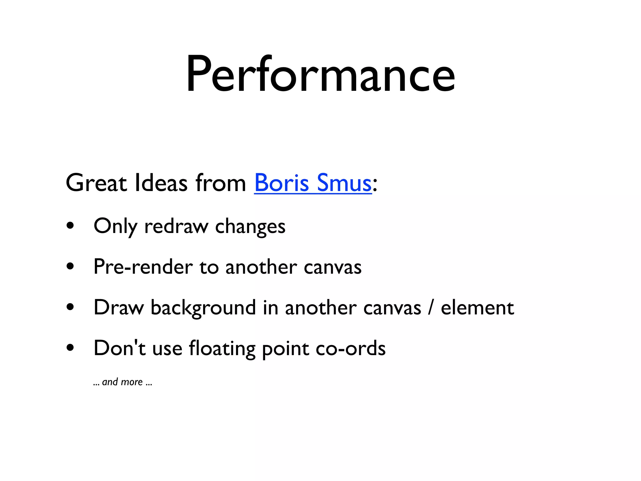 Performance
Great Ideas from Boris Smus:
•   Only redraw changes
•   Pre-render to another canvas
•   Draw background in another canvas / element
•   Don't use ﬂoating point co-ords
    ... and more ...
 