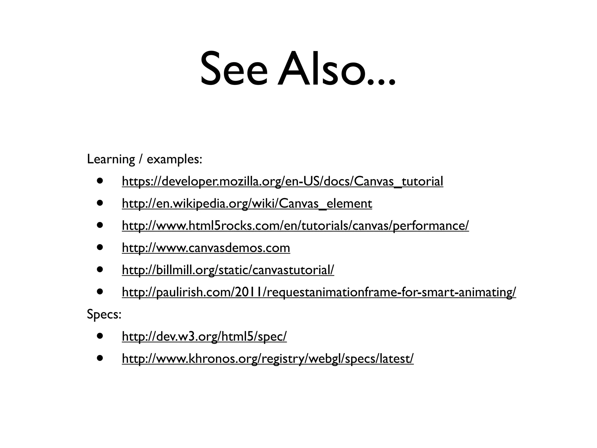 See Also...
Learning / examples:
 •       https://developer.mozilla.org/en-US/docs/Canvas_tutorial
 •       http://en.wikipedia.org/wiki/Canvas_element
 •       http://www.html5rocks.com/en/tutorials/canvas/performance/
 •       http://www.canvasdemos.com
 •       http://billmill.org/static/canvastutorial/
 •       http://paulirish.com/2011/requestanimationframe-for-smart-animating/
Specs:
 •       http://dev.w3.org/html5/spec/
 •       http://www.khronos.org/registry/webgl/specs/latest/
 