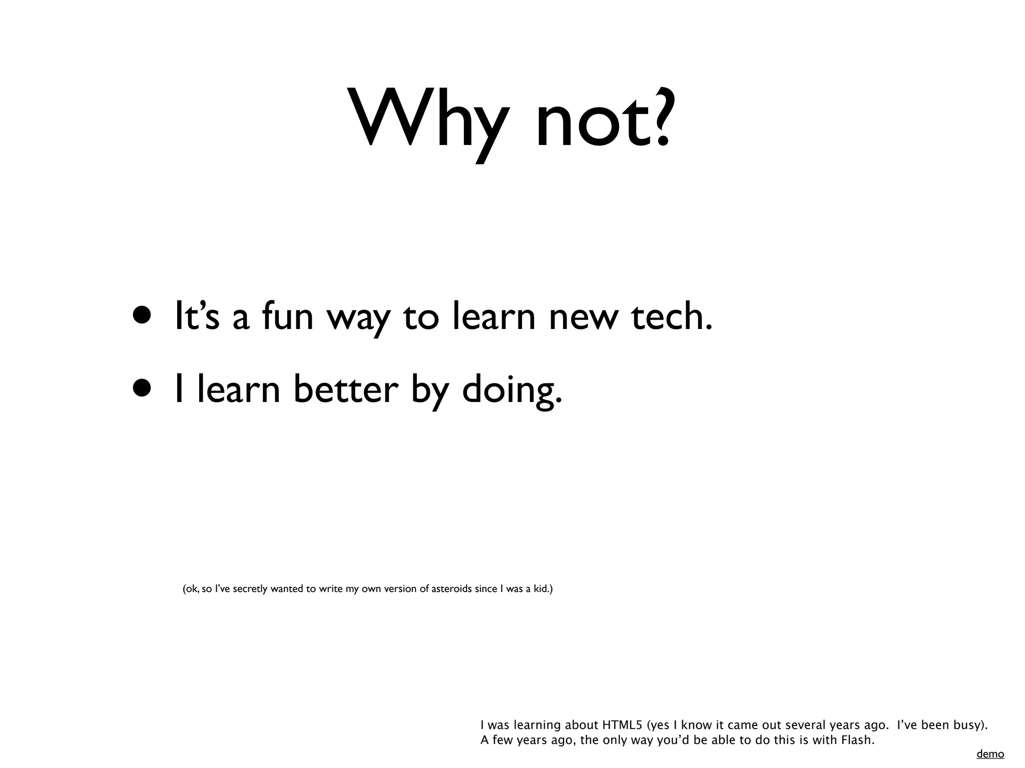 Why not?

• It’s a fun way to learn new tech.
• I learn better by doing.

   (ok, so I’ve secretly wanted to write my own version of asteroids since I was a kid.)




                                                                       I was learning about HTML5 (yes I know it came out several years ago. I’ve been busy).
                                                                       A few years ago, the only way you’d be able to do this is with Flash.
                                                                                                                                                          demo
 
