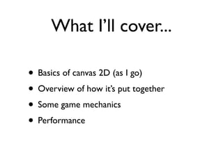 What I’ll cover...

• Basics of canvas 2D (as I go)
• Overview of how it’s put together
• Some game mechanics
• Performance
 
