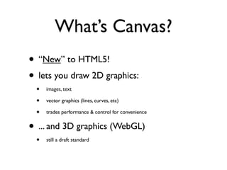 What’s Canvas?
• “New” to HTML5!
• lets you draw 2D graphics:
 •   images, text

 •   vector graphics (lines, curves, etc)

 •   trades performance & control for convenience


• ... and 3D graphics (WebGL)
 •   still a draft standard
 