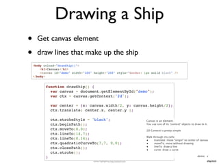 Drawing a Ship
•     Get canvas element

•     draw lines that make up the ship
    <body onload="drawShip()">
        <h1>Canvas:</h1>
        <canvas id="demo" width="300" height="200" style="border: 1px solid black" />
    </body>


           function drawShip() {
             var canvas = document.getElementById("demo");
             var ctx = canvas.getContext('2d');

               var center = {x: canvas.width/2, y: canvas.height/2};
               ctx.translate( center.x, center.y );

               ctx.strokeStyle = 'black';                                     Canvas is an element.
               ctx.beginPath();                                               You use one of its ‘context’ objects to draw to it.

               ctx.moveTo(0,0);                                               2D Context is pretty simple
               ctx.lineTo(14,7);
                                                                              Walk through ctx calls:
               ctx.lineTo(0,14);                                              •     translate: move “origin” to center of canvas
               ctx.quadraticCurveTo(7,7, 0,0);                                •     moveTo: move without drawing
               ctx.closePath();                                               •     lineTo: draw a line
                                                                              •     curve: draw a curve
               ctx.stroke();
                                                                                                                        demo v
           }
                                     syntax highlighting: http://tohtml.com                                                     ship.html
 