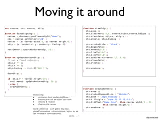 Moving it around
var canvas, ctx, center, ship;                                               function drawShip() {
                                                                               ctx.save();
function drawShipLoop() {                                                      ctx.clearRect( 0,0, canvas.width,canvas.height );
  canvas = document.getElementById("demo");                                    ctx.translate( ship.x, ship.y );
  ctx = canvas.getContext('2d');                                               ctx.rotate( ship.facing );
  center = {x: canvas.width/2, y: canvas.height/2};
  ship = {x: center.x, y: center.y, facing: 0};                                  ctx.strokeStyle = 'black';
                                                                                 ctx.beginPath();
    setTimeout( updateAndDrawShip, 20 );                                         ctx.moveTo(0,0);
}                                                                                ctx.lineTo(14,7);
                                                                                 ctx.lineTo(0,14);
function updateAndDrawShip() {                                                   ctx.quadraticCurveTo(7,7, 0,0);
  // set a fixed velocity:                                                       ctx.closePath();
  ship.y += 1;                                                                   ctx.stroke();
  ship.x += 1;
  ship.facing += Math.PI/360 * 5;                                                ctx.restore();
                                                                             }
    drawShip();

    if (ship.y < canvas.height-10) {
      setTimeout( updateAndDrawShip, 20 );
    } else {
      drawGameOver();
    }                                                                        function drawGameOver() {
}                                                                              ctx.save();
                       Introducing:                                            ctx.globalComposition = "lighter";
                       •     animation loop: updateAndDraw...                  ctx.font = "20px Verdana";
                       •     keeping track of an object’s co-ords              ctx.fillStyle = "rgba(50,50,50,0.9)";
                       •     velocity & rotation                               ctx.fillText("Game Over", this.canvas.width/2 - 50,
                       •     clearing the canvas                                            this.canvas.height/2);
                                                                               ctx.restore();
                       Don’t setInterval - we’ll get to that later.
                                                                             }
                       globalComposition - drawing mode, lighter so we
                       can see text in some scenarios.
                                                                  demo -->
                                                                                                                             ship-move.html
 