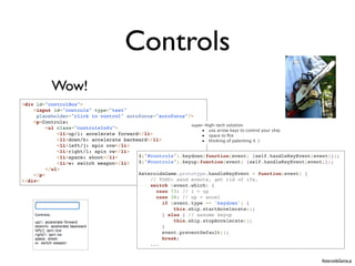 Controls
          Wow!
<div id="controlBox">
    <input id="controls" type="text"
     placeholder="click to control" autofocus="autofocus"/>
    <p>Controls:
                                                            super-high-tech solution:
         <ul class="controlsInfo">
                                                                • use arrow keys to control your ship
             <li>up/i: accelerate forward</li>                  • space to ﬁre
             <li>down/k: accelerate backward</li>               • thinking of patenting it :)
             <li>left/j: spin ccw</li>
             <li>right/l: spin cw</li>
             <li>space: shoot</li>       $("#controls").keydown(function(event) {self.handleKeyEvent(event)});
             <li>w: switch weapon</li>   $("#controls").keyup(function(event) {self.handleKeyEvent(event)});
         </ul>
    </p>                                 AsteroidsGame.prototype.handleKeyEvent = function(event) {
</div>                                       // TODO: send events, get rid of ifs.
                                             switch (event.which) {
                                               case 73: // i = up
                                               case 38: // up = accel
                                                  if (event.type == 'keydown') {
                                                      this.ship.startAccelerate();
                                                  } else { // assume keyup
                                                      this.ship.stopAccelerate();
                                                  }
                                                  event.preventDefault();
                                                  break;
                                             ...


                                                                                                       AsteroidsGame.js
 