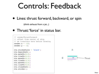Controls: Feedback
• Lines: thrust forward, backward, or spin
          (think exhaust from a jet...)


• Thrust: ‘force’ in status bar.
 // renderThrustForward
 // offset from center of ship
 // we translate here before drawing
 render.x = -13;
 render.y = -3;

 ctx.strokeStyle = 'black';
 ctx.beginPath();
 ctx.moveTo(8,0);
 ctx.lineTo(0,0);
 ctx.moveTo(8,3);                            Thrust
 ctx.lineTo(3,3);
 ctx.moveTo(8,6);
 ctx.lineTo(0,6);
 ctx.closePath();
 ctx.stroke();
                                                      Ships.js
 