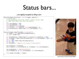 Status bars...
                    ... are tightly-coupled to Ships atm:
Ship.prototype.initialize = function(game, spatial) {
    // Status Bars
    // for displaying ship info: health, shield, thrust, ammo
    // TODO: move these into their own objects
    ...
    this.thrustWidth = 100;
    this.thrustHeight = 10;
    this.thrustX = this.healthX;
    this.thrustY = this.healthY + this.healthHeight + 5;
    this.thrustStartX = Math.floor( this.thrustWidth / 2 );
    ...

Ship.prototype.renderThrustBar = function() {
    var render = this.getClearThrustBarCanvas();
    var ctx = render.ctx;

    var   thrustPercent = Math.floor(this.thrust/this.maxThrust * 100);
    var   fillWidth = Math.floor(thrustPercent * this.thrustWidth / 100 / 2);
    var   r = 100;
    var   b = 200 + Math.floor(thrustPercent/2);
    var   g = 100;
    var   fillStyle = 'rgba('+ r +','+ g +','+ b +',0.5)';

    ctx.fillStyle = fillStyle;
    ctx.fillRect(this.thrustStartX, 0, fillWidth, this.thrustHeight);

    ctx.strokeStyle = 'rgba(5,5,5,0.75)';
    ctx.strokeRect(0, 0, this.thrustWidth, this.thrustHeight);

    this.render.thrustBar = render;
}

                                                                                http://www.ﬂickr.com/photos/imelda/497456854/
 