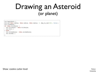 Drawing an Asteroid
                                               (or planet)
 ctx.beginPath();
 ctx.arc(this.radius, this.radius, this.radius, 0, deg_to_rad[360], false);
 ctx.closePath()
 if (this.fillStyle) {
   ctx.fillStyle = this.fillStyle;
   ctx.fill();
 } else {
   ctx.strokeStyle = this.strokeStyle;
   ctx.stroke();
 }




Show: cookie cutter level                                                        Planets.js
                                                                              Compositing
 