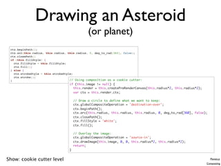 Drawing an Asteroid
                                              (or planet)
 ctx.beginPath();
 ctx.arc(this.radius, this.radius, this.radius, 0, deg_to_rad[360], false);
 ctx.closePath()
 if (this.fillStyle) {
   ctx.fillStyle = this.fillStyle;
   ctx.fill();
 } else {
   ctx.strokeStyle = this.strokeStyle;
   ctx.stroke();
 }                                  // Using composition as a cookie cutter:
                                  if (this.image != null) {
                                    this.render = this.createPreRenderCanvas(this.radius*2, this.radius*2);
                                    var ctx = this.render.ctx;

                                      // Draw a circle to define what we want to keep:
                                      ctx.globalCompositeOperation = 'destination-over';
                                      ctx.beginPath();
                                      ctx.arc(this.radius, this.radius, this.radius, 0, deg_to_rad[360], false);
                                      ctx.closePath();
                                      ctx.fillStyle = 'white';
                                      ctx.fill();

                                      // Overlay the image:
                                      ctx.globalCompositeOperation = 'source-in';
                                      ctx.drawImage(this.image, 0, 0, this.radius*2, this.radius*2);
                                      return;
                                  }


Show: cookie cutter level                                                                                          Planets.js
                                                                                                               Compositing
 