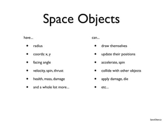 Space Objects
have...                             can...

 •        radius                     •       draw themselves

 •        coords: x, y               •       update their positions

 •        facing angle               •       accelerate, spin

 •        velocity, spin, thrust     •       collide with other objects

 •        health, mass, damage       •       apply damage, die

 •        and a whole lot more...    •       etc...




                                                                          SpaceObject.js
 
