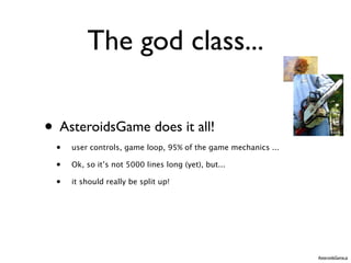 The god class...

• AsteroidsGame does it all!
 •   user controls, game loop, 95% of the game mechanics ...

 •   Ok, so it’s not 5000 lines long (yet), but...

 •   it should really be split up!




                                                               AsteroidsGame.js
 
