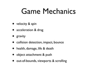 Game Mechanics
•   velocity & spin

•   acceleration & drag

•   gravity

•   collision detection, impact, bounce

•   health, damage, life & death

•   object attachment & push

•   out-of-bounds, viewports & scrolling
 